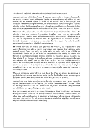 38
18-Educação Sociedade e Trabalho abordagem sociológica da educação
A psicologia tenta definir duas formas de alcançar a concepção do homem relacionando
ao tempo presente, temos diferentes escolas de entendimentos divididos, no que
desrespeito nos aspecto interior e externo do ser humano para a manifestações aos
desejos e sentimentos comportamentais, uns trabalham com ciências biológicas e outras
ciências sociais dualista que refere-se ao principio compartilhado por algumas religiões
que afirma ser possível a existência simultânea do Espirito e do corpo, do bem e do mal.
O difícil é entendermos cada unidade, existem uma logica nos ensinando a divisão da
ciência e cada uma ensinam determinadas situações uma tem um determinado
comportamento e a outra outro: Mais as duas completa o ser humano a Dialética busca
da Arte de argumentar ou discutir, tema de argumentação ou discursão racional,
tentando demostrar com clareza os assuntos debatidos nessa discursão, tentando
demostrar alguma coisa ou seja histórica ou concreta.
O homem vive em um mundo com processo de evolução, há necessidade de seu
desenvolvimento com ação de crescer ou progredir num processo de crescimento tanto
pessoal quanto financeiro sendo no meio social no meio politico, na religião ou
comunidade. Somos um ser em busca de conhecimento que através das teorias nós
levamos a partir de uma imagem de nossa infância que buscamos quando chegamos na
fase adulta. O ser humano se transforma vivendo constantemente enriquecendo suas
condições de Vida modificando seu jeito de ser ou viver conforme o meio em que vive
saindo da dualidade para método dialético mantendo o equilíbrio e sua significação
mostrando a ciência da natureza e a ciência do homem como um ser biológico
psicológico e social que desenvolve na natureza como trabalho na escola, buscando e
devolvendo alunos.
Quais as tarefas que desenvolvo no meu dia a dia. Peço aos alunos que conserve o
patrimônio publico que é nosso tudo e aquilo que for danificado teremos custo alto para
recuperar e ainda pode demorar dias ate passar pelo processo de licitação.
A psicologia pode ajudar a realizar tarefas de outro modo, como usar e como e quando
aplicar os ensinamentos do profissional com terapia, palestra com as técnica do ensino
da psicologia ajudando a ser feliz no cotidiano na jornada mudando o comportamento
do individuo e isso a psicologia pode fazer mudar.
Faz sentido pensar no aspecto do desenvolvimento dos alunos, acreditando que é muito
bom que os alunos veem com um pensar diferente e critico tanto no desenvolvimento do
aluno e do profissional também, e quanto ao próprio desenvolvimento que este assunto
acho que esta razoável, faz seis anos que faço a mesma linha e não há reclamação nem
brigas e nem brincadeira que leva ao Booling..
 