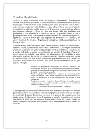 39
19-Gestão da Educação Escolar
A escola é espaço democrático dentro da sociedade contemporânea. Servindo para
discutir suas questões, possibilitar o desenvolvimento do pensamento crítico, trazer as
informações, contextualizá-las e dar caminhos para aluno buscar mais conhecimento.
Além disso, é o lugar de sociabilidade de jovens, adolescentes e também de difusão
sociocultural. A educação escolar tem a tarefa de promover a apropriação de saberes,
procedimentos, atitudes e valores por parte dos alunos, pela ação mediadora dos
professores e pela organização e gestão da escola. A principal função social e
pedagógica das escolas é a de assegurar o desenvolvimento das capacidades cognitivas,
operativas, sociais e morais pelo seu empenho na dinamização do currículo, no
desenvolvimento dos processos de pensar, na formação da cidadania participativa a na
formação ética.
A escola pública tem como função social formar o cidadão, através do conhecimento,
atitudes e valores, a ser solidário, crítico, ético e participativo. A escola para ter um bom
andamento, precisa ter um gestor competente para conduzir os trabalhos com eficiência
e justiça, onde todos se sintam bem, realizando um trabalho de qualidade. Precisa ter
conhecimento do trabalho para efetuar um planejamento das atividades e uma
distribuição igualitária das tarefas. Na gestão democrática é fundamental a participação
da comunidade escolar: pais, alunos, funcionários, professores e direção, na tomada de
decisões e planejamentos dos trabalhos, onde todos devem ser sabedores das leis que
regem a educação.
Princípio de planejamento substituição de métodos empíricos por
procedimentos científicos sai de cena o improviso e o julgamento individual,
o trabalho deve ser planejado e testado, seus movimentos decompostos a fim
de reduzir e racionalizar sua execução.
Princípio de preparo dos trabalhadores – selecionar os operários de acordo
com as suas aptidões e então prepará-los e treiná-los para produzirem mais e
melhor, de acordo com o método planejado para que atinjam a meta
estabelecida.
Princípio de controle – controlar o desenvolvimento do trabalho para se
certificar de que está sendo realizado de acordo com a metodologia
estabelecida e dentro da meta.
“Principles of Scientific Management”. Taylor 1911
A ação pedagógica que se realiza na escola por meio do trabalho docente e não docente
pretende ressaltar a necessidade da efetiva participação dos trabalhadores da educação
na construção da gestão democrática na escola e na garantia da educação como um
direito social. Gestão escolar forma de organizar o trabalho pedagógico, que implica
visibilidade de objetivos e metas dentro da instituição escolar, diz respeito a todos os
aspectos da gestão colegiada e participativa da escola e na democratização da tomada de
decisões.
 