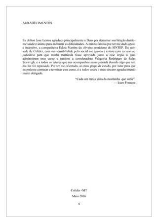 4
AGRADECIMENTOS
Eu Ailton Jose Lemos agradeço principalmente a Deus por derramar sua bênção dando-
me saúde e animo para enfrentar as dificuldades. A minha família por ter me dado apoio
e incentivo, a companheira Edina Martins de oliveira presidente do SINTEP. Da sub-
sede de Colíder, com sua sensibilidade pelo social me apoiou e entrou com recurso ao
judiciário para que minha matrícula fosse aprovada junto a esse órgão a qual
administram esse curso e também a coordenadora Valquiria Rodrigues de Sales
Seawrigh, e a todos os tutores que nos acompanhou nessa jornada doando algo que um
dia lhe foi repassado. Por ter me orientado, ao meu grupo de estudo, por lutar para que
eu pudesse começar e terminar este curso, e a todos vocês o meu sincero agradecimento
muito obrigado.
“Cada um terá a vista da montanha que subir”.
— Icaro Fonseca
Colíder -MT
Maio 2016
 