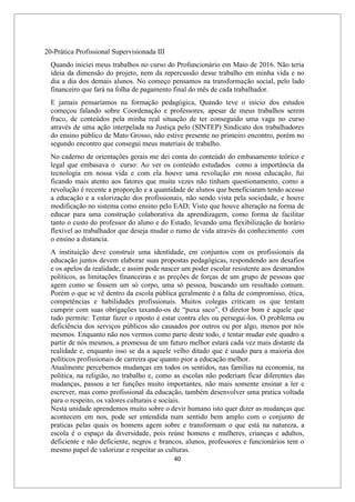 40
20-Prática Profissional Supervisionada III
Quando iniciei meus trabalhos no curso do Profuncionário em Maio de 2016. Não teria
ideia da dimensão do projeto, nem da repercussão desse trabalho em minha vida e no
dia a dia dos demais alunos. No começo pensamos na transformação social, pelo lado
financeiro que fará na folha de pagamento final do mês de cada trabalhador.
E jamais pensaríamos na formação pedagógica, Quando teve o inicio dos estudos
começou falando sobre Coordenação e professores, apesar de meus trabalhos serem
fraco, de conteúdos pela minha real situação de ter conseguido uma vaga no curso
através de uma ação interpelada na Justiça pelo (SINTEP) Sindicato dos trabalhadores
do ensino público de Mato Grosso, não estive presente no primeiro encontro, porém no
segundo encontro que consegui meus materiais de trabalho.
No caderno de orientações gerais me dei conta do conteúdo do embasamento teórico e
legal que embasava o curso: Ao ver os conteúdo estudados como a importância da
tecnologia em nossa vida e com ela houve uma revolução em nossa educação, fui
ficando mais atento aos fatores que muita vezes não tinham questionamento, como a
revolução é recente a proporção e a quantidade de alunos que beneficiaram tendo acesso
a educação e a valorização dos profissionais, não sendo vista pela sociedade, e houve
modificação no sistema como ensino pelo EAD; Visto que houve alteração na forma de
educar para uma construção colaborativa da aprendizagem, como forma de facilitar
tanto o custo do professor do aluno e do Estado, levando uma flexibilização de horário
flexível ao trabalhador que deseja mudar o rumo de vida através do conhecimento com
o ensino a distancia.
A instituição deve construir uma identidade, em conjuntos com os profissionais da
educação juntos devem elaborar suas propostas pedagógicas, respondendo aos desafios
e os apelos da realidade, e assim pode nascer um poder escolar resistente aos desmandos
políticos, as limitações financeiras e as preções de forças de um grupo de pessoas que
agem como se fossem um só corpo, uma só pessoa, buscando um resultado comum.
Porém o que se vê dentro da escola pública geralmente é a falta de compromisso, ética,
competências e habilidades profissionais. Muitos colegas criticam os que tentam
cumprir com suas obrigações taxando-os de “puxa saco”. O diretor bom é aquele que
tudo permite: Tentar fazer o oposto é estar contra eles ou persegui-los. O problema ou
deficiência dos serviços públicos são causados por outros ou por algo, menos por nós
mesmos. Enquanto não nos vermos como parte deste todo, e tentar mudar este quadro a
partir de nós mesmos, a promessa de um futuro melhor estará cada vez mais distante da
realidade e, enquanto isso se da a aquele velho ditado que é usado para a maioria dos
políticos profissionais de carreira que quanto pior a educação melhor.
Atualmente percebemos mudanças em todos os sentidos, nas famílias na economia, na
politica, na religião, no trabalho e, como as escolas não poderiam ficar diferentes das
mudanças, passou a ter funções muito importantes, não mais somente ensinar a ler e
escrever, mas como profissional da educação, também desenvolver uma pratica voltada
para o respeito, os valores culturais e sociais.
Nesta unidade aprendemos muito sobre o devir humano isto quer dizer as mudanças que
acontecem em nos, pode ser entendida num sentido bem amplo com o conjunto de
praticas pelas quais os homens agem sobre e transformam o que está na natureza, a
escola é o espaço da diversidade, pois reúne homens e mulheres, crianças e adultos,
deficiente e não deficiente, negros e brancos, alunos, professores e funcionários tem o
mesmo papel de valorizar e respeitar as culturas.
 