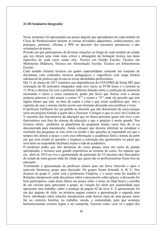 41
21-III Seminário Integrador
Nesse seminário foi apresentado um pouco daquilo que aprendemos em cada módulo do
Curso do Profuncionário durante as nossas atividades adquirimos, conhecimentos, nos
pratiques, palestras, oficinas e PPS no decorrer dos encontros presenciais e das
orientações da tutora.
Período em que participamos de diversas situações ao longo de cada módulo de estudo
que nos deram uma visão mais critica e abrangente da formação técnica nas áreas
especifica de cada curso sendo eles: Técnico em Gestão Escolar, Técnico em
Multimeios Didáticos, Técnico em Alimentação Escolar, Técnico em Infraestrutura
Escolar.
Cada módulo formam técnicos em quatro especialidades contendo um conjunto de
disciplinas com conteúdos técnicos pedagógicos e específicos com carga horária
substancial de praticas que levam as novas identidades profissionais.
Dia 11 de março de 2017 reunimos nas dependências do CEFAPRO de Sinop MT para
realização do III seminário integrador onde teve inicio as 07:00 horas e o termino as
11:30 hs a abertura foi com o professor Jéferson falando sobre a confecção do memorial
mostrando o inicio e como construí-la, pediu por favor que fizesse com a nossas
próprias palavras e não usasse o contra “C” e contra o “V” onde ele percebe que tem
alguns alunos que esta na base do copiar e colar e que existe acadêmico que tem o
capricho de usar o mesmo trecho escrito sem formatar deixando sem justificar o texto.
O professor Gefferson fez um pedido ao discente que não desistissem do curso porque
seria um prejuízo Grande a quem não o fizessem. Coloquei o que eu ouvi em Cuiabá no
V encontro dos funcionários da educação que no futuro próximo quem não tiver o pro
funcionários esta fora do sistema da educação e que o prejuízo é muito grande. Nos
tivemos vários problema na plataforma do programa muitas vezes fora do ar ou
desconectada para manutenção. Ainda coloquei que deveria informar ao estudante o
resultado das perguntas se esta certo ou errado e das questões já respondida em que o
tempos dos alunos e pouco e com essa informação o acadêmico faria a leitura da parte
em que teria errado as questões e mudasse a coloração dos questionário ou pasta que
teria feito ou respondido facilitaria muito a vida do acadêmico.
O professor pediu que não desistisse do curso porque seria um curso de grande
aprendizado, e teremos uma grande experiência ao termino do curso. Eu repassei que
em abril de 2016 eu tive a oportunidade de participar do VI encontro dos funcionário
do estado de mato grosso onde foi citado que quem não se profissionalizar ficara fora da
educação.
Terminando a apresentação do professor saímos para um breve intervalo e após o
intervalo formamos grupo para discursão. Os grupos foram formado A, B, C, Nos
ficamos no grupo C, junto com a professora Valquíria, e o nosso tema foi modulo 4
Relações interpessoal onde discutimos sobre o preconceito sobre gênero, a discussão foi
bem participativa, cada aluno falava um pouco sobre o tema, no final houve a escolha
de um cursista para apresentar o grupo, na votação fui eleito por unanimidade para
apresentar meu trabalho, sobre o pratique da pagina 62 do livro 4. A apresentação foi
em dez paginas de slide: na primeira pagina conteve a apresentação a segunda uma
breve introdução sobre relações interpessoais onde houver mais de uma pessoa, tanto
faz no contexto familiar, no trabalho, escola, e comunidade, para que aconteça
harmonicamente existem regras a ser cumprida. Terceiro como você vê o papel dos
 