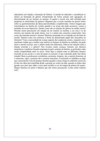 42
educadores em relação a formação de Gênero: A missão do educador e sensibilizar os
alunos na formação de gênero interpretando de forma sensata sem agregação ou
discriminação do ser menino ou menina. O quarto a escola tem sido utilizado para
perpetuar os estereótipos de gêneros: Digamos que a escola caminha em passos lentos
sobre os questionamentos de ideias preconcebidas e empobrecidas. Temos imagens que
concordamos na família do vizinho quando é na nossa não pode acontecer, vemos o
tamanho de nossa hipocrisia. Quinto como são as relações de gênero na minha escola?
Percebe muito preconceito em relação de ser menino ou menina, a cor rosa e so de
menina, um menino não pode chorar, isso é o retrato dos conceitos conservador. Seis
como são tratando menino e menina? Bastante acentuada em se tratando nas divisões de
tarefas. Sétimos como nos sentimos a frente de determinado papel dito masculino ou
feminino? Vejo a necessidade de avanço urgente das exigências sociais, situações em o
machismo impõe que a mulher seja inferior ao homem na família no trabalho, ela pode
fazer o mesmo serviço, mas o salario ainda tem diferenças. Oitavos há relações entre a
função exercida e o gênero? Sim tivemos muito avanços, homens nos afazeres
domésticos e mulheres ficando responsáveis pelo sustento da família, as profissões estão
sendo compartilhada entre os sexos. Nono faça a relação entre as diferentes funções
exercida na sua escola e o sexo de quem as exercem. E que conclusão pode tirar dessa
relação? Bom os professores cozinheiras, secretaria, limpeza são a maioria feminino, já
o motorista, vigia, e portaria são a maioria masculino. Concluindo os trabalhos eu digo
que o preconceito vem de herança familiar quando o aluno chega no ambiente social ele
já tem sua ideia pré-concebida desde a geração no ventre da mãe, quando os bebes sãos
gerado seus pais quer saber o sexo para escolher a cor da roupas da pintura do quarto.
Depois batemos no peito e falamos que não temos preconceito. Como então explicar
isso?.
 