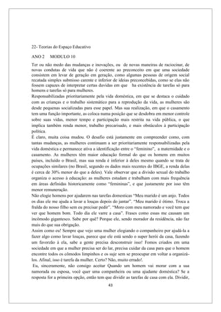 43
22- Teorias do Espaço Educativo
ANO 2 MODULO 10
Ter ou não medo das mudanças e inovações, ou de novas maneiras de raciocinar, de
novas condutas de vida que não é coerente ao preconceito em que uma sociedade
consistem em levar de geração em geração, como algumas pessoas de origem social
recatada simples submisso carente e inferior de ideias preconcebidas, como se elas não
fossem capazes de interpretar certas duvidas em que ha existência de tarefas só para
homens e tarefas só para mulheres.
Responsabilizadas prioritariamente pela vida doméstica, em que se destaca o cuidado
com as crianças e o trabalho sistemático para a reprodução da vida, as mulheres são
desde pequenas socializadas para esse papel. Mas sua realização, em que o casamento
tem uma função importante, as coloca numa posição que se desdobra em menor controle
sobre suas vidas, menor tempo e participação mais restrita na vida pública, o que
implica também renda menor, trabalho precarisado, e mais obstáculos à participação
política.
É claro, muita coisa mudou. O desafio está justamente em compreender como, com
tantas mudanças, as mulheres continuam a ser prioritariamente responsabilizadas pela
vida doméstica e permanece ativa a identificação entre o “feminino”, a maternidade e o
casamento. As mulheres têm maior educação formal do que os homens em muitos
países, incluído o Brasil, mas sua renda é inferior à deles mesmo quando se trata de
ocupações similares (no Brasil, segundo os dados mais recentes do IBGE, a renda delas
é cerca de 30% menor do que a deles). Vale observar que a divisão sexual do trabalho
organiza o acesso à educação: as mulheres estudam e trabalham com mais frequência
em áreas definidas historicamente como “femininas”, e que justamente por isso têm
menor remuneração.
Não elogie homens por ajudarem nas tarefas domesticas “Meu marido é um anjo. Todos
os dias ele me ajuda a lavar a louças depois do jantar”. “Meu marido é ótimo. Troca a
fralda do nosso filho sem eu precisar pedir”. “Moro com meu namorado e você tem que
ver que homem bom. Todo dia ele varre a casa”. Frases como essas me causam um
incômodo gigantesco. Sabe por quê? Porque ele, sendo morador da residência, não faz
mais do que sua obrigação.
Assim como eu! Sempre que vejo uma mulher elogiando o companheiro por ajudá-la a
fazer algo como lavar louças, parece que ele está sendo o super herói da casa, fazendo
um favorzão à ela, sabe a gente precisa desconstruir isso! Fomos criados em uma
sociedade em que a mulher precisa ser do lar, precisa cuidar da casa para que o homem
encontre todos os cômodos limpinhos e os suje sem se preocupar em voltar a organizá-
los. Afinal, isso é tarefa da mulher. Certo? Não, muito errado!.
Eu, sinceramente, não consigo aceitar Quando um homem vai morar com a sua
namorada ou esposa, você quer uma companheira ou uma ajudante doméstica? Se a
resposta for a primeira opção, então tem que dividir as tarefas de casa com ela. Dividir,
 