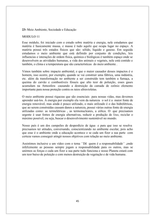 45
23- Meio Ambiente, Sociedade e Educação
MODULO 11
Esse módulo, foi iniciado com o estudo sobre matéria e energia, nele estudamos que
matéria é basicamente massa, e massa é tudo aquilo que ocupa lugar no espaço. A
matéria possui três estados físicos que são: sólido, líquido e gasoso. Em seguida
estudamos o meio ambiente que está definido por conjunto de condições, leis
influencias e interações de ordem física, química e biológicas é também espaço onde se
desenvolvem as atividades humanas, a vida dos animais e vegetais, nele está contido e
também, o clima e a temperatura que são características do meio ambiente .
Vimos também sobre impacto ambiental, e que o maior causador desses impactos é o
homem, isso ocorre, por exemplo, quando se vai construir uma fábrica, uma indústria,
etc. além da transformação no ambiente a ser construído tem também a fumaça, a
queima do carvão e combustíveis fósseis que alto teor de poluição, esses gases
acumulam na Atmosfera causando a destruição da camada de ozônio elemento
importante para nossa proteção contra os raios ultravioletas.
O meio ambiente possui riquezas que são essenciais para nossas vidas, mas devemos
aprender usá-los. A energia por exemplo ela vem da natureza o sol é a maior fonte de
energia renovável, mas ainda é pouco utilizado, o mais utilizado é o das hidrelétricas,
que ao serem construídas causam danos a natureza, possui várias outras fonte de energia
utilizadas como: as termelétricas , as termonucleares, a eólica. O que precisamos
urgente é usar fontes de energia alternativas, reduzir a produção de lixo, reciclar o
máximo possível, ou seja, buscar o desenvolvimento sustentável no mundo.
Nosso país é um dos campeões de desperdício de água e para que isso se resolva
precisamos ter atitudes, conversando, conscientizando no ambiente escolar, pois acho
que esse é o ambiente onde a educação acontece e se cada um fizer a sua parte com
certeza vamos conseguir atingir nossos objetivos com relação ao meio ambiente.
Assistimos inclusive a um vídeo com o tema ´´Dê quem é a responsabilidade`` ,onde
infelizmente as pessoas sempre jogam a responsabilidade para os outros, mas se
unirmos as forças e cada um fizer a sua parte tudo funciona e nosso Planeta estará com
um teor baixo de poluição e com menos destruição da vegetação e de vida humana.
 