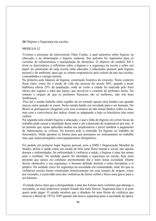 46
24- Higiene e Segurança nas escolas
MODULO 12
Tivemos a presença da nutricionista Thais Cunha, a qual palestrou sobre higiene na
educação e na alimentação e higiene corporal. Sua palestra foi riquíssima para os
cursistas de infraestrutura e manipulação de alimentos. O objetivo do módulo XII é
levar os funcionários a refletirem sobre a higiene e a segurança na escola e sobre seu
papel na construção de uma escola onde educador e educandos primem pela higiene
pessoal e do ambiente, para que se sintam responsáveis pela cultura de paz nas escolas,
comunidades e consigo mesma.
Na primeira aula falamos de higiene, construção histórica do conceito. Neste contexto
ficou claro, como foi o modo de vida das pessoas do século XIV, quando a peste
bubônica afetou 25% da população, onde no verão a cidade foi marcada pelo forte
cheiro dos esgotos e odor das lepras, que envolveu o costume de perfumes fortes. No
entanto a origem de que os perfumes franceses são os melhores, não trás boas
lembranças.
Pois até a rainha Isabella tinha orgulho de ter tomado apenas dois banhos um quando
nasceu outro quando se casou. Neste estudo banho era novidade para o ser humano. No
Brasil os portugueses chegaram com seus costumes de não tomar banhos todos os dias,
mas com a convivência dos índios, foram se adaptando e hoje os brasileiros têm outra
cultura.
Na segunda aula estudei higiene e educação, e que a falta de higiene em certos locais de
trabalho pode causar a interdição desse setor e até a demissão do responsável por este. A
lei permite que sejam aplicadas multas aos proprietários e prevê também o pagamento
de indenizações as vitimas. Na terceira aula o conteúdo foi higiene no trabalho do
funcionário. Onde apontou os limites para que possamos ser instrumentos no trabalho
mas, que sejam protegidos com equipamentos obrigatórios.
Foi pedido em primeiro lugar higiene pessoal, pois a OMS ( Organização Mundial da
Saúde), define a saúde como um estado de bem estar físico mental e social, não apenas
doença e enfermidades. Se enfermidade é violência a saúde, a higiene é uma das armas
para o combate. Na unidade quatro foi abordada a segurança na escola, hoje mais
presente que nunca, no cotidiano atormentando dia e noite nossa sociedade. Diante
desses obstáculos a sua segurança, o homem defende domina e tenta disciplinar a si
próprio. Na unidade cinco foi segurança na sociedade em comunidade, onde diz que as
violências sociais foram construídas historicamente em seus tempos de origem, como
por exemplo, a escravidão uma das violências de forma verbal e física mais grave para o
ser humano.
O estudo deixa claro que a desigualdade é uma das formas mais violentas que abrange a
sociedade, os mais poderosos sempre tirando dos mais frascos. Segurança hoje é só para
quem pode pagar. O estudo mostrou que a ditadura foi uma forma de violência que
marcou o Brasil de 1937à 1945 quando não houve segurança para a sociedade da época.
 