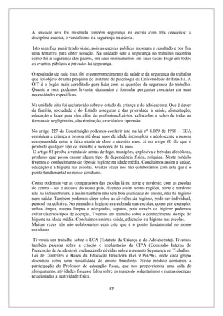 47
A unidade seis foi mostrada também segurança na escola com três conceitos: a
disciplina escolar, o vandalismo e a segurança na escola.
Isto significa punir tendo visão, pois as escolas públicas mostram o resultado e por fim
uma tentativa para obter solução. Na unidade sete a segurança no trabalho recordou
como foi a segurança dos padres, em seus ensinamentos em suas casas. Hoje em todos
os eventos públicos e privados há segurança.
O resultado de tudo isso, foi o comprometimento da saúde e da segurança do trabalho
que foi objeto de uma pesquisa do Instituto de psicologia da Universidade de Brasília. A
OIT é o órgão mais acreditado para lidar com as questões da segurança do trabalho.
Quanto a isso, podemos levantar demandas e formular perguntas concretas em suas
necessidades específicas.
Na unidade oito foi esclarecido sobre o estudo da criança e do adolescente. Que é dever
da família, sociedade e do Estado assegurar e dar prioridade a saúde, alimentação,
educação e lazer para eles além de profissionalizá-los, colocá-los a salvo de todas as
formas de negligências, discriminação, crueldade e opressão.
No artigo 227 da Constituição podemos conferir isto na lei nº 8.069 de 1990 – ECA
considera a criança a pessoa até doze anos de idade incompleta e adolescente a pessoa
compreendida entre a faixa etária de doze a dezoito anos. Já no artigo 60 diz que é
proibido qualquer tipo de trabalho a menores de 14 anos.
O artigo 81 proíbe a venda de armas de fogo, munições, explosiva e bebidas alcoólicas,
produtos que possa causar algum tipo de dependência física, psíquica. Neste módulo
tivemos o conhecimento do tipo de higiene na idade média. Concluímos assim a saúde,
educação e a higiene nas escolas. Muitas vezes nós não colaboramos com este que é o
ponto fundamental no nosso cotidiano.
Como podemos ver as comparações das escolas lá no norte e nordeste, com as escolas
do centro – sul e sudeste do nosso país, dizendo assim nestas regiões, norte e nordeste
não há infraestrutura, e assim também não tem boa qualidade de ensino, não há higiene
nem saúde. Também podemos dizer sobre as divisões da higiene, pode ser individual,
pessoal ou coletiva. No passado a higiene era cobrada nas escolas, como por exemplo:
unhas limpas, roupas limpas e adequadas, sapatos, pois através da higiene podemos
evitar diversos tipos de doenças. Tivemos um trabalho sobre o conhecimento do tipo de
higiene na idade média. Concluímos assim a saúde, educação e a higiene nas escolas.
Muitas vezes nós não colaboramos com este que é o ponto fundamental no nosso
cotidiano.
Tivemos um trabalho sobre o ECA (Estatuto da Criança e do Adolescente). Tivemos
também palestra sobre a criação e implantação da CIPA (Comissão Interna de
Prevenção de Acidentes), esclarecendo dúvidas sobre o assunto Segurança no Trabalho.
Lei de Diretrizes e Bases da Educação Brasileira (Lei 9.394/96), onde cada grupo
discursou sobre uma modalidade do ensino brasileiro. Neste módulo contamos a
participação do Professor de educação física, que nos proporcionou uma aula de
alongamento, atividades físicas e falou sobre os males do sedentarismo e outras doenças
relacionadas a inatividade física.
 