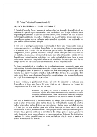 48
25-Pratica Profissional Supervisionada IV
PRATICA PROFISSIONAL SUPERVISINADA IV
O Estágio Curricular Supervisionado, é indispensável na formação do acadêmico é um
processo de aprendizagem necessário a um profissional que deseja realmente estar
preparado para enfrentar os desafios de uma carreira, deve acontecer em todo os cursos
na formação acadêmica, no qual os estudantes são incentivados a conhecerem espaços
entrando em contato com a realidade sociocultural da população e da instituição em
qual será incluído através do estágio.
E com isso se configura como uma possibilidade de fazer uma relação entre teoria e
prática, para conhecer a realidade da profissão em que optou para desempenhar, quando
o acadêmico tem contato com as atividades que o estágio lhe oportuniza inicia a
compreensão, aquilo que tem estudado e começa a fazer a relação com o cotidiano do
seu trabalho, Além disso, o aprendizado é muito mais eficiente quando é obtido através
da prática do conhecimento é assimilado com muito mais eficácia, tanto é que se torna
muito mais comum ao estagiário lembrar-se de atividades durante o percurso do seu
estágio do que das atividades que realizou em sala de aula enquanto aluno.
Por isso, o estudante deve perceber e ter o conhecimento que no estágio surge uma
oportunidade de realizá-lo com determinação, comprometimento e responsabilidade de
sua vida profissional. A educação é responsável pela transformação isso é pelo devir
humano e do desenvolvimento social de cada individuo, por isso à necessidade e tem
muita importância para o futuro profissional ter consciência de estar abraçando algo que
vai exigir dele uma entrega de corpo e alma.
E neste contexto, o profissional precisa ter sede de transmitir a realidade que
desenvolveu e irem em busca de seus objetivos de efetivar-se na buscar do
comprometimento de acordo com seu interesse.
Conforme Cury (2003,p.55) “educar é acreditar na vida, mesmo que
derramemos lágrimas. Educar é ter esperança no futuro, mesmo que os jovens
nos decepcionem no presente. Educar é semear com sabedoria e colher com
paciência. Educar é ser um garimpeiro que procura os tesouros do coração”.
Para isso é imprescindível o desenvolvimento do estágio com consciência porque só
assim o futuro profissional terá a clareza do que ele pode enfrentar á cada dia, sendo o
melhor e fazendo o melhor. É disso que necessitamos , é disso que a sociedade precisa,
e é isso que os pais anseiam para seus filhos, isso que o futuro espera de nós
Profissionais. Por isso, tendo em vista a condição precária da educação em nosso país o
presente texto procura justificar a importância do estágio para os cursos, promover
maior integração entre a aprendizagem e a compreensão da dinâmica das instituições
escolares de ensino, possibilitando ao aluno estabelecer relações entre a teoria e a
prática de apresentar seu trabalho.
 