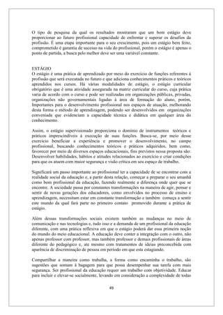 49
O tipo de pesquisa da qual os resultados mostraram que um bom estágio deve
proporcionar ao futuro profissional capacidade de enfrentar e superar os desafios da
profissão. É uma etapa importante para o seu crescimento, pois um estágio bem feito,
comprometido é garantia de sucesso na vida do profissional, porém o estágio é apenas o
ponto de partida, a busca pelo melhor deve ser uma variável constante.
ESTÁGIO
O estágio é uma prática de aprendizado por meio do exercício de funções referentes à
profissão que será executada no futuro e que adiciona conhecimentos práticos e teóricos
aprendidos nos cursos. Há várias modalidades de estágio, o estágio curricular
obrigatório que é uma atividade assegurada na matriz curricular do curso, cuja prática
varia de acordo com o curso e pode ser realizadas em organizações públicas, privadas,
organizações não governamentais ligadas à área de formação do aluno, porém,
Importantes para o desenvolvimento profissional nos espaços de atuação, melhorando
desta forma o método de aprendizagem, podendo ser desenvolvidos em organizações
conveniada que evidenciam a capacidade técnica e didática em qualquer área do
conhecimento.
Assim, o estágio supervisionado proporciona o domínio de instrumentos teóricos e
práticos imprescindíveis à execução de suas funções. Busca-se, por meio desse
exercício beneficiar a experiência e promover o desenvolvimento, no campo
profissional, buscando conhecimentos teóricos e práticos adquiridos, bem como,
favorecer por meio de diversos espaços educacionais, fins previstos nessa proposta são:
Desenvolver habilidades, hábitos e atitudes relacionados ao exercício e criar condições
para que os atuem com maior segurança e visão crítica em seu espaço de trabalho.
Significará um passo importante ao profissional ter a capacidade de se encontrar com a
realidade social da educação e, a partir desta relação, começar a preparar o seu amanhã
como bom profissional da educação, fazendo realmente a diferença onde quer que se
encontre. A sociedade passa por constantes transformações na maneira de agir, pensar e
sentir de novas gerações dos educadores, como envolvidos no processo de ensino e
aprendizagem, necessitam estar em constante transformação e também começa a sentir
este mundo da qual fará parte no primeiro contato promovido durante a prática de
estágio.
Além dessas transformações sociais existem também as mudanças no meio de
comunicação e nas tecnologias e, tudo isso e a demanda de um profissional da educação
diferente, com uma prática reflexiva em que o estágio poderá dar essa primeira noção
do mundo do meio educacional. A educação deve conter a integração com o outro, não
apenas professor com professor, mas também professor e demais profissionais de áreas
diferente do pedagógico e, ate mesmo com tratamentos de ideias preconcebida com
aparência de discriminação de pessoa em período em que esta estagiando.
Compartilhar a maneira como trabalha, a forma como encaminha o trabalho, são
sugestões que somam à bagagem para que possa desempenhar sua tarefa com mais
segurança. Ser profissional da educação requer um trabalho com objetividade. Educar
para incluir e elevar-se socialmente, levando em consideração a complexidade de todas
 