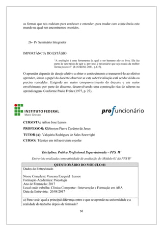 50
as formas que nos rodeiam para conhecer e entender, para mudar com consciência este
mundo na qual nos encontramos inseridos.
26- IV Seminário Integrador
IMPORTÂNCIA DO ESTÁGIO
“A avaliação é uma ferramenta da qual o ser humano não se livra. Ela faz
parte de seu modo de agir e, por isso, é necessário que seja usada da melhor
forma possível” (LUCKESI, 2011, p.137).
O aprender depende do desejo afetivo a obter o conhecimento e transcrevê-lo ao efetivo
aprender, sendo o papel do docente observar se este saber/avaliação está sendo válida ou
precisa remodelar. Exigindo um maior comprometimento do docente e um maior
envolvimento por parte do discente, desenvolvendo uma construção rica de saberes na
aprendizagem. Conforme Paulo Freire (1977, p. 27).
CURSISTA: Ailton Jose Lemos
PROFESSOR: Kléberson Pierre Cardoso de Jesus
TUTOR (A): Valquiria Rodrigues de Sales Seawright
CURSO: Técnico em infraestrutura escolar
Disciplina: Prática Profissional Supervisionada – PPS IV
Entrevista realizada como atividade de avaliação do Módulo 01 da PPS IV
QUESTIONÁRIO DO MÓDULO 01
Dados do Entrevistado
Nome Completo: Vanessa Ezequiel Lemos
Formação Acadêmica: Psicologia
Ano de Formação: 2017
Local onde trabalha: Clínica Comportar - Intervenção e Formação em ABA
Data da Entrevista: 20/08/2017
a) Para você, qual a principal diferença entre o que se aprende na universidade e a
realidade do trabalho depois de formado?
 