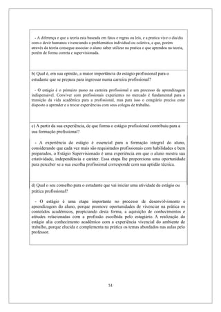 51
- A diferença e que a teoria esta baseada em fatos e regras ou leis, e a pratica vive o dia/dia
com o devir humanos vivenciando a problemática individual ou coletiva, e que, porém
através da teoria consegue associar o aluno saber utilizar na pratica o que aprendeu na teoria,
porém de forma correta e supervisionada.
b) Qual é, em sua opinião, a maior importância do estágio profissional para o
estudante que se prepara para ingressar numa carreira profissional?
- O estágio é o primeiro passo na carreira profissional e um processo de aprendizagem
indispensável. Conviver com profissionais experientes no mercado é fundamental para a
transição da vida acadêmica para a profissional, mas para isso o estagiário precisa estar
disposto a aprender e a trocar experiências com seus colegas de trabalho.
c) A partir da sua experiência, de que forma o estágio profissional contribuiu para a
sua formação profissional?
- A experiência do estágio é essencial para a formação integral do aluno,
considerando que cada vez mais são requisitados profissionais com habilidades e bem
preparados, o Estágio Supervisionado é uma experiência em que o aluno mostra sua
criatividade, independência e caráter. Essa etapa lhe proporciona uma oportunidade
para perceber se a sua escolha profissional corresponde com sua aptidão técnica.
d) Qual o seu conselho para o estudante que vai iniciar uma atividade de estágio ou
prática profissional?
- O estágio é uma etapa importante no processo de desenvolvimento e
aprendizagem do aluno, porque promove oportunidades de vivenciar na prática os
conteúdos acadêmicos, propiciando desta forma, a aquisição de conhecimentos e
atitudes relacionadas com a profissão escolhida pelo estagiário. A realização do
estágio alia conhecimento acadêmico com a experiência vivencial do ambiente de
trabalho, porque elucida e complementa na prática os temas abordados nas aulas pelo
professor.
 