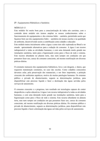 52
27 - Equipamentos Hidráulicos e Sanitários
MÓDULO 13
Este módulo foi muito bom para a conscientização de todos nós cursistas, com o
conteúdo deste módulo nós iremos ampliar os nossos conhecimentos sobre o
funcionamento de equipamentos e dos sistemas hidro – sanitário, permitindo assim que
façamos bom uso dos equipamentos hidro – sanitários de nossas escolas e na qualidade
do ambiente, desenvolvendo assim a contribuição como cidadão e educador.
Este módulo tratou inicialmente sobre a água e como tem sido explorada no Brasil e no
mundo apresentando alternativas para a redução do consumo. A água é um recurso
indispensável a todas as atividades humanas; e com uma demanda muito grande nas
instalações sanitárias, tanto para a higienização como para o fluxo de todo o sistema.
Este recurso abundante no planeta terra, mas nem sempre em condições em que
possamos fazer uso, carece de consumo consciente, até mesmo reutilização em diversas
práticas diárias.
O constante manuseio dos equipamentos hidráulicos, leva a um desgaste, e danos, que
requerem manutenção constantes, no caso das escolas. Como cidadões conscientes
devemos zelar, pela preservação dos mananciais, e um fator importante, a poluição
crescente dos ambientes aquáticos, motivo de muitas patologias humanas. Os sistemas
público e privado de abastecimento, seguem as determinações jurídicas, para
disponibilizar este precioso líquido e fazer a destinação das águas servidas pelos
serviços de saneamento.
O consumo crescente e o progresso, tem resultado em tecnologias capazes de conter
desperdícios e ações educativas A água é um recurso indispensável a todas as atividades
humanas; e com uma demanda muito grande nas instalações sanitárias, tanto para a
higienização como para o fluxo de todo o sistema. Este recurso abundante no planeta
terra, mas nem sempre em condições em que possamos fazer uso, carece de consumo
consciente, até mesmo reutilização em diversas práticas diárias. Os sistemas público e
privado de abastecimento, seguem as determinações jurídicas, para disponibilizar este
precioso líquido e fazer a destinação das águas servidas pelos serviços de saneamento.
 