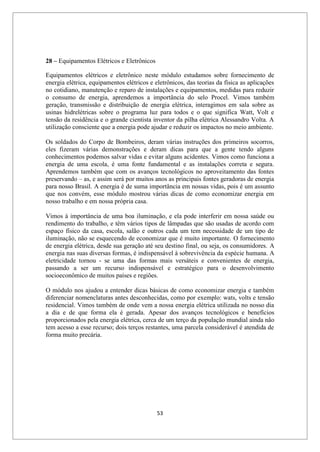 53
28 – Equipamentos Elétricos e Eletrônicos
Equipamentos elétricos e eletrônico neste módulo estudamos sobre fornecimento de
energia elétrica, equipamentos elétricos e eletrônicos, das teorias da física as aplicações
no cotidiano, manutenção e reparo de instalações e equipamentos, medidas para reduzir
o consumo de energia, aprendemos a importância do selo Procel. Vimos também
geração, transmissão e distribuição de energia elétrica, interagimos em sala sobre as
usinas hidrelétricas sobre o programa luz para todos e o que significa Watt, Volt e
tensão da residência e o grande cientista inventor da pilha elétrica Alessandro Volta. A
utilização consciente que a energia pode ajudar e reduzir os impactos no meio ambiente.
Os soldados do Corpo de Bombeiros, deram várias instruções dos primeiros socorros,
eles fizeram várias demonstrações e deram dicas para que a gente tendo alguns
conhecimentos podemos salvar vidas e evitar alguns acidentes. Vimos como funciona a
energia de uma escola, é uma fonte fundamental e as instalações correta e segura.
Aprendemos também que com os avanços tecnológicos no aproveitamento das fontes
preservando – as, e assim será por muitos anos as principais fontes geradoras de energia
para nosso Brasil. A energia é de suma importância em nossas vidas, pois é um assunto
que nos convém, esse módulo mostrou várias dicas de como economizar energia em
nosso trabalho e em nossa própria casa.
Vimos à importância de uma boa iluminação, e ela pode interferir em nossa saúde ou
rendimento do trabalho, e têm vários tipos de lâmpadas que são usadas de acordo com
espaço físico da casa, escola, salão e outros cada um tem necessidade de um tipo de
iluminação, não se esquecendo de economizar que é muito importante. O fornecimento
de energia elétrica, desde sua geração até seu destino final, ou seja, os consumidores. A
energia nas suas diversas formas, é indispensável à sobrevivência da espécie humana. A
eletricidade tornou - se uma das formas mais versáteis e convenientes de energia,
passando a ser um recurso indispensável e estratégico para o desenvolvimento
socioeconômico de muitos países e regiões.
O módulo nos ajudou a entender dicas básicas de como economizar energia e também
diferenciar nomenclaturas antes desconhecidas, como por exemplo: wats, volts e tensão
residencial. Vimos também de onde vem a nossa energia elétrica utilizada no nosso dia
a dia e de que forma ela é gerada. Apesar dos avanços tecnológicos e benefícios
proporcionados pela energia elétrica, cerca de um terço da população mundial ainda não
tem acesso a esse recurso; dois terços restantes, uma parcela considerável é atendida de
forma muito precária.
 