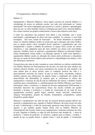 54
29-Equipamentos e Materiais Didáticos
Modulo 15
Equipamentos e Materiais Didáticos, vimos alguns conceitos de material didático e a
metodologia de ensino no ambiente escolar, isso tudo está relacionado no “ensino
aprendisado” são meios empregados para promover o ensino e garantir a aprendizagem
para isso usa- se vários métodos, técnica e estratégias que junto com o material didático,
faz o aluno construir seu próprio conhecimento e torna a ação educativa mais fácil.
E todos nós educadores não podemos ficar alheio a essa realidade, com a nossa
participação a aprendizagem do aluno será mais completa. Ao começar vi essa linda
mensagem, “ano novo, tempo de renovação”. Os alunos abordaram os seguintes
temas, os materiais didáticos usados na escola para que a educação seja muito melhor,
pois os grupos deram vários exemplos desses materiais e equipamentos que vem
complementar e ajudar o trabalho do professor. O espaço físico escolar em termos
educativos, e suas adaptações para dar mais conforto aos alunos com necessidades
especiais. Também vimos os materiais e equipamentos didáticos na educação infantil,
ensino fundamental, ensino médio e na educação especial. E todos esses materiais e
equipamento didático usados na educação dos alunos pelos professores e educadores
têm que ser usado de forma objetiva para promover a aprendizagem dos alunos, e eles
não substituem o professor.
Características das salas de aula: tomando-se como referência os critérios estabelecidos
nos Padrões Mínimos de Funcionamento das Escolas, em torno das salas obedece aos
critérios mínimos fixados, com maior consistência nas escolas da rede estadual e da
zona urbana para as séries iniciais, entre as condições técnicas das salas e o
aproveitamento curricular dos alunos. Já para as séries finais, encontradas, indicam
também aspectos que influenciam, de alguma forma, o rendimento dos melhor dos
alunos.Diante das dificuldades já expostas para se verificarem os efeitos dos
equipamentos e materiais da sala de aula no rendimento dos alunos, e também visando
contribuir para o entendimento e o aperfeiçoamento dos Padrões Mínimos, que fornece
informações sobre a existência e a situação de diversos equipamentos Efetivamente, o
formulário descritivo das características físicas das escolas continha um quadro
destinado a levantar a existência e o estado de conservação de um total de onze
equipamentos escolares: quadro negro, carteiras, mesas, televisão, videocassete,
máquina fotocopiadora, projetor de eslaides, retroprojetor, computadores, camará
fotográfica, quadro digital.
Materiais e equipamentos nas salas de aula: foi possível detectar grandes déficits nos
materiais e equipamentos que, segundo os Padrões Mínimos, deveriam existir nas salas
de aula. A deterioração e a falta de conservação aparecem como fatores críticos, outro
aspecto, e que também guarda relação direta com os Padrões Mínimos de
Funcionamento das Escolas, refere-se aos equipamentos e materiais existentes nas salas
de aula. Segundo os Padrões, as salas de aula deveriam estar dotadas de: 1 mesa do
professor, 1 cadeira do professor, 35 carteiras e cadeiras para os alunos, 1 armário, 1
quadro de giz, ou quadro branco 1 quadro mural 1 cesta de papéis, 1 Constituição
 
