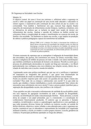 56
30- Segurança na Sociedade e nas Escolas
Modulo 16
O objetivo central do curso é levar aos cursistas a refletirem sobre a segurança na
escola e sobre seu papel na construção de uma escola onde educador e educandos se
sintam seguros e responsáveis pela construção de uma cultura de paz na escola e na
comunidade. Visa também a familiarizar nos que, exercem hoje alguma função
específica de manutenção da infraestrutura escolar (limpeza, vigilância, zeladoria), com
as alternativas de práticas que se incluem no papel mais amplo de técnico em
infraestrutura das escolas. Analisar a questão da violência no âmbito escolar nos
colocamos frente a complexidade de causas e manifestações no contexto da escola, da
família e da sociedade. Tal fenômeno se alastra nas escolas, o que implica na produção
de saberes e práticas pedagógicas capazes de transformar tal realidade.
Minayo (2000, p.161 ), destaca: Em síntese o crescimento das violências no
Brasil mostra um processo de exacerbação das relações sociais, do efeito do
desemprego crescente, da falta de perspectiva de trabalho, do aumento do
contrabando de armas e do número de armas em poder da população civil, da
organização do crime, da impunidade, da arbitrariedade policial e da ausência
e omissão de políticas públicas.
Vivemos momento de esperança que se contrapõem à indignação da humanidade diante
das atrocidades, das guerras, dos extermínios em massa, de tortura, escravidão, fome,
miséria e indigência de milhões de pessoas em todo o mundo e de outras manifestações
que também contribuem na destruição do homem e da natureza. Percebe-se assim que o
processo de globalização desencadeou no mundo um briga por mercados, e no Brasil
particularmente isso configurou uma nova dinâmica nas relações sociais, dentre elas a
relação do individuo com a escola e mundo do trabalho.
Legitimando assim uma política neoliberal, que por sua vez a justificava e reproduzir
tal expectativa no imaginário das pessoas, o que gerou uma dissimulação da
responsabilidade do estado na elaboração e execução de políticas sociais básicas.
Frente aos desafios impostos pela vida social e às questões do tipo: Qual o futuro dos
excluídos? Para onde vão as crianças e adolescentes sem escola? E os que estão na
escola, que cidadãos e futuros trabalhadores a escola está preparando? Que valores são
necessários para enfrentarem este novo século? Como a pessoa poderá contribuir para a
superação das desigualdades sociais, dos conflitos e da violência?.
Essas questões nos põe o necessário enfrentamento da realidade da escola pública atual,
nos seus aspectos de agregação involuntária de toda a situação de desigualdade,
exclusão, má distribuição de renda e desestruturação familiar. Nesse processo, a escola
deixa de cumprir o seu papel primordial, que é a transmissão e a socialização do
conhecimento historicamente produzido. O contexto que se apresenta é bastante
complexo, inviabilizando o ensino e a aprendizagem significativos e com qualidade, já
que estão presentes diversas formas de violência no contexto escolar, no sentido de
definir diretrizes, objetivos e metas voltadas a uma educação para a paz e segurança nas
escolas, constatou-se que os educadores e representantes da sociedade civil organizada
atribuem á família, a escola, ao estado e a outros grupos externos, à escola, geradores da
violência. Os principais problemas apontados ao longo dos debates:
 