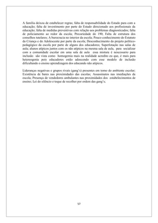 57
A família deixou de estabelecer regras; falta de responsabilidade do Estado para com a
educação; falta de investimento por parte do Estado direcionado aos profissionais da
educação; falta de medidas preventivas com relação aos problemas diagnosticados; falta
de policiamento ao redor da escola; Precariedade do 190; Falta de estrutura dos
conselhos tutelares; A burocracia no interior da escola; Pouco conhecimento do Estatuto
da Criança e do Adolescente por parte da escola; Desconhecimento do projeto político-
pedagógico da escola por parte de alguns dos educadores; Superlotação nas salas de
aula; alunos atípicos juntos com os não atípicos na mesma sala de aula, para socializar
com a comunidade escolar em uma sala de aula essa mistura é nescessario para
inclusão são vista como homogemia mais na realidade acredito eu que, é mais para
hetereogenia pois educadores estão adoecendo com esse modelo de inclusão
dificultando o ensino aprendizagem dos educando não atípicos.
Lideranças negativas e grupos rivais (gang’s) presentes em torno do ambiente escolar;
Existência de bares nas proximidades das escolas; Assassinatos nas imediações da
escola; Presença de vendedores ambulantes nas proximidades dos estabelecimentos de
ensino; Lei do silêncio e toque de recolher por ordem das gang’s;
 