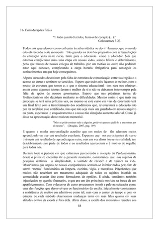 58
31- Considerações finais
“E tudo quanto fizerdes, fazei-o de coração (...).”
Colossenses 3:23.
Todos nós aprendemos como enfrentar às adversidades no devir Humano, que o mundo
esta oferecendo neste momento: São grandes os desafios propostos com reformulações
da educação vista neste curso, tanto para o educando como o educador. Nós que
estamos completanto mais uma etapa em nossas vidas, somos felizes e determinados,
pena que muitos de nossos colegas de trabalho, por um motivo ou outro não poderam
estar aqui conosco, completando a carga horaria obrigatória para conseguir os
conhecimentos em que hoje conseguimos.
Alguns cursandos desestiram pela falta de estrutura de comunicação entre sua região e o
acesso ao curso e sentiram-se vencidos. Espero que todos nós façamos o melhor, com o
pouco de estrutura que temos e, o que o sistema educacional tem para nos oferecer,
assim como algumas tutoras deram o melhor de si e não se deixaram imterromper pela
falta de apoio de nossos governantes. Espero que nas próximas turma do
Profuncionários não dexistem mediante as dificuldades. Mesmo assim o que mais me
preocupa se terá uma próxima vez, ou mesmo se este curso em vias de conclusão terá
um final feliz com a transformação dos acadêmicos que, revolucinará a educação não
por ter recebido esse certificado, mas que não seja mais um guardado em nossos arquivo
ou pasta, esperando o enquadramento e o nosso tão almejado aumento salarial. Como já
disse na apresentação deste modesto memorial.
”Não se pode ensinar tudo a alguém, pode-se apenas ajudá-lo a encontrar por
si mesmo”. (Douglas, 2007, pag. 169)
E quanto a minha auto-avaliação acredito que em meios de tão adversos meios
aprendizado eu tive um resultado excelente. Esperava que nos participantes do curso
tivéssem um resultado de aprendizagem ruim, mas em vez disso houve na realidade um
desdobramento por parte de todos e os resultados apareceram e é motivo de orgulho
para todos nós.
Durante todo o período em que estivemos percorrendo a inserção do Profuncionário,
desde o primeiro encontro até o presente momento, constatamos que, nos sujeitos da
pesquisa sentimos a simplicidade, a vontade de crescer e de vencer na vida.
Observamos que alguns de nossos companheiros sentiam-se inferiorizados pelo fato de
serem “meros” funcionários da limpeza, cozinha, vigia, e motorista. Percebemos que
muitos não recebiam um tratamento adequado de todos os sujeitos inserido na
comunidade escolar dito como formadores de opniões. E ainda, sentiàmos também
injustiçados no quesito financeiro, o que era um dos principais motivos na busca de um
aperfeiçoamento. Com o decorrer do curso procuramos inserir a palavra educador como
uma das funções que desenvolvem os funcionários da escola. Inicialmente constatamos
a resistência de muitos em admitir-se como tal, mas com o passar do tempo e com os
estudos de cada módulo observamos mudanças tanto em suas falas quanto em suas
atitudes dentro da escola e fora dela. Além disso, a escrita dos memoriais remeteu aos
 
