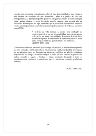 59
cursistas um importante conhecimento sobre si, suas potencialidades, suas crenças e
seus valores, no momento em que refletíamos sobre a a prática de cada um,
principalmente, ao destacarem pontos positivos e negativos durante a nossa formação.
Nesse sentido durante a nossa formação também ocorreu uma reconstrução da
autoestima. Pelo exposto até aqui, considero que a escrita dos memoriais de formação
conduz a um importante e excelente instrumento potencializador de reflexão, conforme
Josso (2008):
A história de vida narrada é, assim, uma mediação do
conhecimento de si na sua existencialidade que oferece, para a
reflexão do seu autor, oportunidades de tomada de consciência
dos vários registros de expressão e de representação de si, assim
como sobre as dinâmicas que orientam a sua formação.
(JOSSO, 2008, p.19).
Constatamos ainda que apesar do pouco tempo de pesquisa, o Profuncionário permite
não só a formação e aprimoramento do funcionário da escola, mas também proporciona
um crescimento como ser humano que consegue mobilizar as soluções interiores,
disponibilizar de energia, de muita coragem e acima de tudo vontade de persistir no
melhor caminho a seguir. . Finalizo a minha conclusão desejando a todos os
participantes que continuem o aprendizado para o crescimento pessoal e profissional
contínuo.
MUITO OBRIGADO
 
