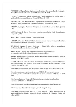 4
FIGUEREDO, Chenia Rocha. Equipamentos Elétrico e Eletrônicos: Edição Rede e-tec
Brasil, Ministério da Educação, Cuiabá MT Novembro de 2013.
FREITAS, Olga Cristina Rocha. Equipamentos e Materiais Didáticos: Edição Rede e-
tec Brasil, Ministério da Educação, Cuiabá MT Julho de 2013.
MONLEVADE, João Antônio Cabral. Segurança na Sociedade e nas Escolas: Edição
Rede e-tec Brasil, Ministério da Educação, Cuiabá MT Novembro de 2013.
HABERMAS, Jurgen. O discurso filosófico da modernidade. Lisboa: Dom Quixote,
1990.
LARAIA, Roque de Barros. Cultura: um conceito antropológico. 12ed. Rio de Janeiro:
Jorge Zahar, 1999.
MARX, Karl. Trabalho alienado. Cópia reprografada.
MONLEVADE, João Antônio Cabral. Funcionários das escolas públicas: educadores
profissionais ou servidores descartáveis. Brasília. s/d.
RANCIÈRE, Jacques. O mestre ignorante – Cinco lições sobre a emancipação
intelectual. Belo Horizonte: Autêntica, 2002.
SILVA, Tomaz Tadeu da. Documentos de identidade: uma introdução
às teorias do currículo. 2ed. Belo Horizonte: Autêntica, 2004.
BRASIL, Departamento Nacional de Trânsito. Código de Trânsito Brasileiro. 3 edição
Brasília : DENATRAN,2008
DINIZ,C.E.M. et al. Uma analise dos investimentos público nas politicas de trânsito e
suas consequências para redução de acidente de trânsito. Revista da FARN, Natal,
v.2n.2,p21-32,jan./jul. 2003.
Http://www.recantodasletras.com.br/artigos/2129184 acesso dia 11/04/2016 as 23:30.
Https://fernandonogueiracosta.wordpress.com/2014/01/27/revolucao-francesa-
liberdade-igualdade-fraternidade-como-metas-coletivas/ acesso dia 12/06/2016 as 15:00
horas.
Http://www.planalto.gov.br/ccivil_03/constituicao/constituicaocompilado.htm
acesso dia 12/06/2016 as 16:00 horas.
Http://diiirce.com.br/quando-brincadeira-de-menina-e-menino-vira-preocupacao/
Http://pensador.uol.com.br/autor/augusto_cury/" Augusto Cury
Http://www.frentetransitoseg FREITAS, Olga Cristina Rocha. Equipamentos e
Materiais Didáticos: Edição Rede e-tec Brasil, Ministério da Educação, Cuiabá MT
Julho de 2013
 