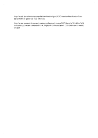 5
Http://www.portaleducacao.com.br/cotidiano/artigos/59212/transito-brasileiro-a-falta-
de-respeito-de-gentileza-e-de-educacao
Http://www.unioeste.br/cursos/cascavel/pedagogia/eventos/2007/Simp%C3%B3sio%20
Academico%202007/Trabalhos%20Completos/Trabalhos/PDF/72%20Viviane%20Simi
oni.pdf
 