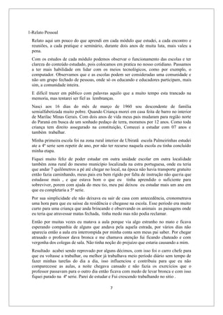 7
1-Relato Pessoal
Relato aqui um pouco do que aprendi em cada módulo que estudei, a cada encontro e
reuniões, a cada pratique e seminário, durante dois anos de muita luta, mais valeu a
pena.
Com os estudos de cada módulo podemos observar o funcionamento das escolas e ter
clareza do conteúdo estudado, pois colocamos em pratica no nosso cotidiano. Passamos
a ter mais habilidade em lidar com os meios tecnológicos, como por exemplo, o
computador. Observamos que e as escolas podem ser consideradas uma comunidade e
não um grupo fechado de pessoas, onde só os educando e educadores participam, mais
sim, a comunidade inteira.
E difícil trazer em público com palavras aquilo que a muito tempo esta trancado na
memoria, mas tentarei ser fiel as lembranças.
Nasci aos 16 dias do mês de março de 1960 sou descendente de família
semialfabetizada muito pobre. Quando Criança morei em casa feita de barro no interior
de Marilac Minas Gerais. Com dois anos de vida meus pais mudaram para região norte
do Paraná em busca de um sonhado pedaço de terra, moramos por 12 anos. Como toda
criança tem direito assegurado na constituição, Comecei a estudar com 07 anos e
também trabalhar.
Minha primeira escola foi na zona rural interior de Ubiratã escola Palmeirinhas estudei
ate a 4ª serie sem repetir de ano, por não ter recurso naquela escola eu tinha concluído
minha etapa.
Fiquei muito feliz de poder estudar em outra unidade escolar em outra localidade
também zona rural do mesmo município localizada na estra portuguesa, onde eu teria
que andar 7 quilômetros a pé até chegar no local, na época não havia transporte gratuito
então fazia caminhando, meus pais era bem rígido por falta de instrução não queria que
estudasse mais , e que estava bom o que eu tinha aprendido o suficiente para
sobreviver, porem com ajuda do meu tio, meu pai deixou eu estudar mais um ano em
que eu completaria a 5ª serie.
Por sua simplicidade ele não deixava eu sair de casa com antecedência, cronometrava
uma hora para que eu saísse da residência e chegasse na escola. Esse período era muito
curto para uma criança que anda brincando e observando os animais as paisagens onde
eu teria que atravessar matas fechada, tinha medo mas não podia reclamar.
Então por muitas vezes eu matava a aula porque via algo estranho no mato e ficava
esperando companhia de alguns que andava pela aquela estrada, por vários dias não
aparecia então a aula era interrompida por minha conta sem meus pai saber. Por chegar
atrasado o professor dava bronca e me chamava atenção fui ficando chateado e com
vergonha dos colegas de sala. Não tinha noção do prejuízo que estaria causando a mim.
Resultado acabei sendo reprovado por alguns décimos, com isso foi o carro chefe para
que eu voltasse a trabalhar, ou melhor já trabalhava meio período diário sem tempo de
fazer minhas tarefas do dia a dia, isso influenciou e contribuiu para que eu não
comparecesse as aulas, a noite chegava cansado e não fazia os exercícios que o
professor passavam para o outro dia então ficava com medo de levar bronca e com isso
fiquei parado na 4ª serie. Parei de estudar e Fui crescendo trabalhando no sitio .
 