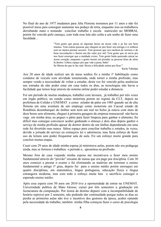 8
No final do ano de 1977 mudamos para Alta Floresta moramos por 11 anos e não foi
possível meus pais conseguir aumentar seu pedaço de terra, enquanto isso eu trabalhava
derrubando mato e tentando conciliar trabalho e escola matriculei no MOBRAL
porém fui vencido pelo cansaço, com toda essa luta não cedia a um sonho de fazer uma
faculdade .
"Tem gente que passa só algumas horas na nossa vida e já faz um bem
imenso. Tem outras pessoas que chegam só pra fazer um estrago e ir embora
sem ao menos prestar socorro. Tem pessoas que nos enchem de sorrisos e de
boas recordações e fazem um dia valer por mil. Tem gente que só serve pra
nos fazer enxergar que a maldade existe. Tem gente linda querendo entrar no
nosso coração, enquanto a gente insiste em prender as pessoas feias de alma
lá dentro. Libera espaço pro que vale a pena, babe!
Se liberta do que te faz mal. Deixa a felicidade entrar pra ficar."
Karla Tabalipa
Aos 20 anos de idade realizei um de meus sonhos fiz a minha 1ª habilitação como
condutor de veiculo com atividade renumerada, onde tornei a minha profissão, mas
sempre vendo a necessidade de voltar a estudar, desta vez fui vencido pelas ausências
nas estradas de não poder estar em casa todos os dias, as tecnologias não havia a
facilidade que temos hoje através do sistema online poder estudar a distancia.
Foi um período de muitas mudanças, trabalhei com lavoura, já trabalhei por três vezes
em órgão publico, no estado como motorista porem no regime da CLT, depois na
prefeitura de Colíder e UNEMAT e como zelador de pátio em 1985 quando sai de alta
floresta em uma aventura de um emprego como motorista em Cacoal estado de
Rondônia desembarquei do ônibus sem nem um real no bolso já estava com mais de
doze horas sem alimento, cheguei à primeira garagem da empresa transcacoal não havia
vaga em minha área, eu peguei o pátio para fazer limpeza para ganhar o alimento, foi
difícil mas consegui convencer acabei ganhando o almoço e dois dias depois ganhei o
serviço de minha profissão apesar de dormir dentro de um ônibus dependurado em uma
rede foi divertido mas nunca faltou espaço para conciliar trabalho e estudos, ás vezes,
devido a jornada do serviço eu começava ler e adormecia, mas fazia esforço de fazer
uso da leitura sem poder frequentar sala de aula. Fiz um esforço muito grande para
concluir muitas etapas.
Casei com 29 anos de idade minha esposa já ministrava aulas, porem não era pedagoga
ainda, mas se formou e trabalhou o período e, aposentou na profissão.
Mesmo fora de casa viajando minha esposa me incentivava a fazer meu ensino
fundamental através do “provão” enxame de massa que era pago por disciplina. Com 30
anos comecei a prestar o exame e fui eliminando as matérias ate terminar o ensino
fundamental o antigo 1ª grau, depois fui para o ensino médio porém enrosquei em
quatro disciplinas, em matemática, língua portuguesa, educação física e língua
estrangeira moderna, mas com todo o esforço muita luta e sacrifício consegui o
esperado ensino médio.
Após essa espera com 50 anos em 2010 tive a oportunidade de entrar na UNEMAT.
Universidade publica de Mato Grosso, cursei por três semestres a graduação em
licenciatura da computação. Por ironia do destino deparei com a incompatibilidade de
horário reprovei por 2 semestre, não podendo dar continuidade porque todos os dias eu
perdia as primeiras aulas não tive o incentivo dos gestores da época, acabei optando
pela necessidade do trabalho, também minha filha começou fazer o curso de psicologia
 