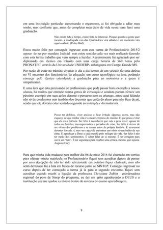 9
em uma instituição particular aumentando o orçamento, ai fui obrigado a adiar meu
sonho, mas confiante que, antes de completar meu ciclo de vida nessa terra farei uma
graduação.
Não existe falta e tempo, existe falta de interesse. Porque quando a gente quer
mesmo, a madrugada vira dia. Quarta-feira vira sábado e um momento vira
oportunidade. (Pedro Bial)
Estou muito feliz por conseguir ingressar com esta turma de Profuncionário 2015/2
apesar de ser por mandato Judicial mas estou sentido cada vez mais realizado fazendo
com esta turma trabalho que vem sempre a lucidar. Recentemente fui agraciado por ser
diplomado em técnico em trânsito com uma carga horaria de 960 horas pelo
PRONATEC através da Universidade UNIDERP- anhanguera em Campo Grande MS.
Por razão de estar no trânsito vivendo o dia a dia dentro de um veiculo fiz uma defesa
no VI encontro dos funcionários da educação um curso tecnológico na área, podendo
começar pelo técnico estendendo a graduação para ao motorista e a quem é
simpatizante.
E uma área que esta precisando de profissionais que pode passar bons exemplo a nossos
alunos, há muitos que entende norma gerais de circulação e conduta porem oferece um
péssimo exemplo em suas ações durante o percurso com as crianças, estou aqui falando
não só de condutores mas também dos docentes que cuida do aluno para não ficar de pé,
sendo que ele deveria estar sentado seguindo as instruções do motorista.
Posso ter defeitos, viver ansioso e ficar irritado algumas vezes, mas não
esqueço de que minha vida é a maior empresa do mundo. E que posso evitar
que ela vá à falência. Ser feliz é reconhecer que vale a pena viver, apesar de
todos os desafios, incompreensões e períodos de crise. Ser feliz é deixar de
ser vítima dos problemas e se tornar autor da própria história. É atravessar
desertos fora de si, mas ser capaz de encontrar um oásis no recôndito da sua
alma. É agradecer a Deus a cada manhã pelo milagre da vida. Ser feliz é não
ter medo dos sentimentos. É saber falar de si mesmo. É ter coragem para
ouvir um “não”. É ter segurança para receber uma crítica, mesmo que injusta.
Augusto Cury
Para que minha vida mudasse para melhor dia 06 de maio 2016 fui chamado em sorriso
para efetuar minha matrícula no Profuncionário fiquei sem acreditar depois de passar
por uma decepção de não ter sido selecionado em outubro fiquei chateado, mas não
senti derrotado fui a luta em busca de recurso junto ao SINTEP. Consegui ingressar no
curso depois de ter começado a turma já ia para o segundo encontro, fiquei sem
acreditar quando recebi a ligação da professora Christiane Zubler coordenadora
regional do polo de Sinop do programa, eu dei um grito agradecendo a DEUS e a
instituição que me ajudou a colocar dentro do sistema de ensino aprendizagem.
 