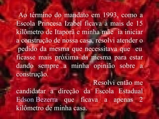 Ao término do mandato em 1993, como a Escola Princesa Izabel ficava à mais de 15 kilômetro de Itaporã e minha mãe  ia iniciar a construção de nossa casa, resolvi atender o  pedido da mesma que necessitava que  eu ficasse mais próxima da mesma para estar dando sempre a minha opinião sobre a construção.  Resolvi então me candidatar a direção da Escola Estadual  Edson Bezerra  que ficava a apenas 2 kilômetro de minha casa. 