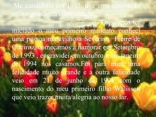 Me candidatei em 1993, tive uma aprovação muito grande da comunidade. Logo após ter iniciado o meu primeiro mandato conheci uma pessoa maravilhosa Severino  Freire de Queiroz, começamos a namorar em Setembro de l.993 , engravidei em outubro e em janeiro de 1994 nos casamos.Foi para mim uma felicidade muito grande e a outra felicidade veio em 21 de junho de 1994 com o nascimento do meu primeiro filho Walisson que veio trazer muita alegria ao nosso lar. 