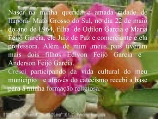 Nasci na minha querida e amada cidade de  Itaporã-  Mato Grosso do Sul, no dia 22 de maio do ano de l.964, filha  de Odilon Garcia e Maria Feijó Garcia, ele Juiz de Paz e comerciante e ela professora. Além de mim ,meus pais tiveram mais dois filhos Edivon Feijó Garcia e  Anderson Feijó Garcia. Cresci  participando da vida cultural do meu município  e através do catecismo recebi a base para a minha  formação religiosa. 
