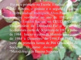 Fiz meu primário na Escola  Estadual Antonio João Ribeiro, o ginásio e o segundo grau na  Escola Estadual Rodrigues  Alves .Passei no primeiro vestibular no ano de 1982,para o  curso de Estudos Sociais  no CEUD ( Centro Universitário de Dourados).Fiz o curso de licenciatura curta de  fevereiro de l982 a julho de 1984 . Iniciei o curso de História em agosto de 1984 a Dezembro de 1986.Em 1987 fiz parte da primeira turma de Pós Graduação da Socigran. O curso durou 1 ano e foi “Metodologia do Ensino Superior”. 