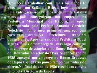 Comecei a trabalhar com  mais ou menos 16 anos em  um Salão de Beleza, logo depois em uma vidraçaria.Aos l7 anos após muita batalha meus pais conseguiram um emprego na Prefeitura Municipal  de Itaporã, na época administrada pelo Prefeito Antonio Cordeiro Neto.Este  foi o meu primeiro emprego com  carteira registrada .Na Prefeitura trabalhei quase 3 anos. Após ter saído da Prefeitura fiquei alguns meses desempregada, mas logo consegui um emprego de estagiária no Banco Bamerindus de  Dourados no setor do Over Night.No ano de 1985 consegui um emprego no Banco Bradesco de Itaporã, que fazia pouco tempo que tinha sido aberto.No final do ano de 1986 recebi um convite feito pela  Diretora da Escola   