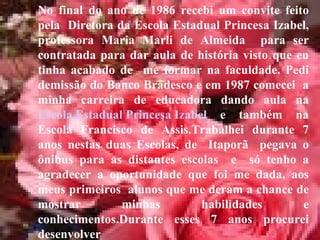No final do ano de 1986 recebi um convite feito pela  Diretora da Escola Estadual Princesa Izabel, professora Maria Marli de Almeida  para ser contratada para dar aula de história visto que eu tinha acabado de  me formar na faculdade. Pedi demissão do Banco Bradesco e em 1987 comecei  a minha carreira de educadora dando aula na  Escola Estadual Princesa Izabel  e também na Escola Francisco de Assis.Trabalhei durante 7 anos nestas duas Escolas, de  Itaporã  pegava o ônibus para as distantes escolas  e  só tenho a agradecer a oportunidade que foi me dada, aos meus primeiros  alunos que me deram a chance de mostrar minhas habilidades e conhecimentos.Durante esses 7 anos procurei desenvolver  