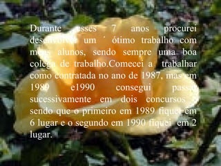 Durante esses 7 anos procurei desenvolver um ´ ótimo trabalho com meus alunos, sendo sempre uma boa colega de trabalho.Comecei a  trabalhar como contratada no ano de 1987, mas em 1989 e1990 consegui passar sucessivamente em dois concursos , sendo que o primeiro em 1989 fiquei em 6 lugar e o segundo em 1990 fiquei  em 2 lugar.  