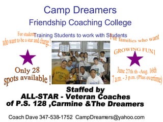 Camp Dreamers  Friendship Coaching College   Training Students to work with Students   For students  who want to be a star and charge ! For families who want  GROWING FUN1 Staffed by  ALL-STAR - Veteran Coaches  of P.S. 128 ,Carmine &The Dreamers Only 28  spots available ! June 27th th -Aug. 16th  7 a.m. - 3 p.m. (Plus overtime) Coach Dave 347-538-1752  [email_address] 