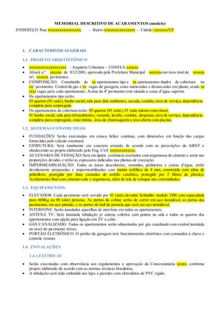 MEMORIAL DESCRITIVO DE ACABAMENTOS (modelo)
ENDEREÇO: Rua xxxxxxxxxxxxxxxxx, – Bairro xxxxxxxxxxxxxxxx - Cidade: xxxxxxx/UF
1. CARACTERÍSTICAS GERAIS
1.1. PROJETO ARQUITETÔNICO
 xxxxxxxxxxxxxxxxxxx – Arquiteto Urbanista – CONFEA xxxxxx
 Alvará n.º xxxxxx de 0/12/2001, aprovado pela Prefeitura Municipal xxxxxxcom área total de xxxxxx
m², xxxxxx pavimentos.
 COMPOSIÇÃO: Constituído de xx apartamentos tipo e xx apartamentos duplex de cobertura no
xx° pavimento; Central de gás e xx vagas de garagem, estas numeradas e demarcadas em planta, sendo xx
(xx) vagas para cada apartamento. Acima do 4º pavimento está situada a caixa d’água superior.
 Os apartamentos tipo serão:
03 quartos (01 suíte), banho social, sala para dois ambientes, sacada, cozinha, área de serviço, dependência
completa para empregada.
 Os apartamentos de cobertura terão: 03 quartos (01 suíte), 01 suíte máster com closet;
01 banho social, sala para trêsambientes, varanda, lavabo, cozinha, despensa, área de serviço, dependência
completa para empregada, estar intimo, área de churrasqueira e área aberta com piscina.
1.2. SISTEMAS CONSTRUTIVOS
 FUNDAÇÕES: Serão executadas em estaca hélice continua, com dimensões em função das cargas
fornecidas pelo cálculo estrutural.
 ESTRUTURA: Será totalmente em concreto armado, de acordo com as prescrições da ABNT e
obedecendo ao projeto elaborado pelo Eng. Civil xxxxxxxxxxxxx.
 ALVENARIA DE VEDAÇÃO:Será em tijolos cerâmicos assetados com argamassa de cimento e areia nas
proporções devidas e terão as espessuras indicadas nas plantas de execução.
 IMPERMEABILIZAÇÃO: Todas as áreas descobertas, varandas, jardineiras e caixas d’água, serão
devidamente preparadas e impermeabilizadas com manta asfáltica de 4 mm, construída com alma de
polietileno, protegida por duas camadas de asfalto catalítico, protegido por 2 filmes de plástico.
Acabamento final com cimento-cola e argamassa, além de tela de estuque nas extremidades.
1.3. EQUIPAMENTOS
 ELEVADOR: Cada pavimento será servido por 01 (um) elevador Schindler modelo 3300 com capacidade
para 600Kg ou 08 (oito) pessoas. As portas da cabine serão de correr em aço inoxidável, as portas dos
pavimentos em aço pintado, e as portas do hall da portaria que será em aço inoxidável.
 INTERFONE: Serão instalados aparelhos de interfone em todos os apartamentos;
 ANTENA TV: Será instalada tubulação p/ antena coletiva com pontos na sala e todos os quartos dos
apartamentos com opção para ligação em TV a cabo.
 GÁS CANALIZADO: Todos os apartamentos serão alimentados por gás canalizado com central instalada
no nível do pavimento térreo.
 PORTÃO ELETRÔNICO: O portão da garagem terá funcionamento eletrônico com comandos à chave e
controle remoto.
1.4. INSTALAÇÕES
1.4.1.ELÉTRICAS
 Serão executadas com observância aos regulamentos e aprovação da Concessionária xxxxx, conforme
projeto elaborado de acordo com as normas técnicas brasileiras.
 A tubulação será toda embutida nas lajes e paredes com eletrodutos de PVC rígido;
 