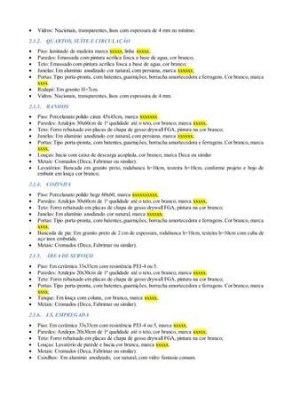  Vidros: Nacionais, transparentes, lisos com espessura de 4 mm no mínimo.
2.1.2. QUARTOS, SUÍTE E CIRCULAÇÃO
 Piso: laminado de madeira marca xxxxx, linha xxxxx;
 Paredes: Emassada com pintura acrílica fosca a base de agua, cor branco;
 Teto: Emassado com pintura acrílica fosca a base de agua, cor branco;
 Janelas: Em alumínio anodizado cor natural, com persiana, marca xxxxxx;
 Portas:Tipo porta-pronta, com batentes,guarnições, borracha amortecedora e ferragens. Cor branco, marca
xxxx.
 Rodapé: Em granito H=7cm.
 Vidros. Nacionais, transparentes, lisos com espessura de 4 mm.
2.1.3. BANHOS
 Piso: Porcelanato polido cinza 45x45cm, marca xxxxxxx .
 Paredes: Azulejos 30x60cm de 1ª qualidade até o teto, cor branco, marca xxxxx;
 Teto: Forro rebaixado em placas de chapa de gesso drywall FGA, pintura na cor branco;
 Janelas: Em alumínio anodizado cor natural, com persiana, marca xxxxxx;
 Portas:Tipo porta-pronta, com batentes,guarnições, borracha amortecedora e ferragens. Cor branco, marca
xxxx;
 Louças: bacia com caixa de descarga acoplada, cor branco, marca Deca ou similar
 Metais: Cromados (Deca, Fabrimar ou similar).
 Lavatórios: Bancada em granito preto, rodabanca h=10cm, testeira h=10cm, conforme projeto e bojo de
embutir em louça cor branco;
2.1.4. COZINHA
 Piso: Porcelanato polido bege 60x60, marca xxxxxxxxxx;
 Paredes: Azulejos 30x60cm de 1ª qualidade até o teto, cor branco, marca xxxxx;
 Teto: Forro rebaixado em placas de chapa de gesso drywall FGA, pintura na cor branco;
 Janelas: Em alumínio anodizado cor natural, marca xxxxxx;
 Portas:Tipo porta-pronta, com batentes,guarnições, borracha amortecedora e ferragens. Cor branco, marca
xxxx;
 Bancada de pia: Em granito preto de 2 cm de espessura, rodabanca h=10cm, testeira h=10cm com cuba de
aço inox embutida.
 Metais: Cromados (Deca, Fabrimar ou similar).
2.1.5. ÁREA DE SERVIÇO
 Piso: Em cerâmica 33x33cm com resistência PEI-4 ou 5.
 Paredes: Azulejos 20x30cm de 1ª qualidade até o teto, cor branco, marca xxxxx;
 Teto: Forro rebaixado em placas de chapa de gesso drywall FGA, pintura na cor branco;
 Portas:Tipo porta-pronta, com batentes,guarnições, borracha amortecedora e ferragens. Cor branco, marca
xxxx;
 Tanque: Em louça com coluna, cor branco, marca xxxxx;
 Metais: Cromados (Deca, Fabrimar ou similar).
2.1.6. I.S. EMPREGADA
 Piso: Em cerâmica 33x33cm com resistência PEI-4 ou 5, marca xxxxx;
 Paredes: Azulejos 20x30cm de 1ª qualidade até o teto, cor branco, marca xxxxx;
 Teto: Forro rebaixado em placas de chapa de gesso drywall FGA, pintura na cor branco;
 Louças: Lavatório de parede e bacia cor branca, marca xxxxx.
 Metais: Cromados (Deca, Fabrimar ou similar).
 Caixilhos: Em alumínio anodizado, cor natural, com vidro fantasia comum.
 