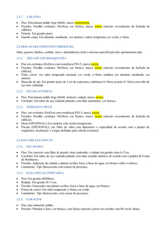 2.1.7. VARANDA
 Piso: Porcelanato polido bege 60x60, marca xxxxxxxxxx;
 Paredes: Pastilha cerâmica 10x10cm, cor branco, marca xxxxx (mesmo revestimento da fachada do
edifício);
 Peitoris: Em granito preto.
 Guarda corpo: Em alumínio anodizado, cor natural e vidros temperado, cor verde, e=8mm.
2.2.DOS APARTAMENTOS COBERTURA
Salas, quartos, banhos, cozinha, área e dependências terão a mesma especificação dos apartamentos tipo.
2.2.1. ÁREA DE CHURRASQUEIRA
 Piso em cerâmica 43x43cm com resistência PEI-5, marca xxxxx;
 Paredes: Pastilha cerâmica 10x10cm, cor branco, marca xxxxx (mesmo revestimento da fachada do
edifício);
 Porta correr: em vidro temperado nacional, cor verde, e=8mm, moldura em alumínio anodizado, cor
natural;
 Bancada de pia: Em granito preto de 2 cm de espessura, rodabanca h=10cm, testeira h=10cm com cuba de
aço inox embutida.
2.2.2. ESCADA INTERNA
 Piso: Porcelanato polido bege 60x60, inclusive rodapé, marca xxxxx;
 Corrimão: Em tubos de aço redondo pintados com tinta automotiva cor branco;
2.2.3. TERRAÇO E DECK
 Piso: em cerâmica 43x43cm com resistência PEI-5, marca xxxxx;
 Paredes: Pastilha cerâmica 10x10cm, cor branco, marca xxxxx (mesmo revestimento da fachada do
edifício);
 Deck (OPCIONAL): Em madeira com verniz transparente;
 Piscina (OPCIONAL): em Fibra de vidro com dimensões e capacidade de acordo com o projeto de
arquitetura, localização e cargas definidas pelo cálculo estrutural.
2.3.DAS ÁREAS COMUNS
2.3.1. ESCADARIA
 Piso: Em concreto com filete de granito cinza andorinha e rodapé em granito cinza h=7cm;
 Corrimão: Em tubos de aço redondo pintado com tinta esmalte sintético, de acordo com o padrão do Corpo
de Bombeiros;
 Paredes: Aplicação de selador e pintura acrílica fosca a base de agua, cor branco sobre o reboco;
 Luminárias: Tipo fluorescente com sensor de presença;
2.3.2. HALL SOCIAL (PORTARIA)
 Piso: Em granito 40X40cm;
 Rodapé: Em granito H=7 cm;
 Paredes: Emassada com pintura acrílica fosca a base de agua, cor branco;
 Portas de correr: Em vidro temperado e=8mm, cor verde;
 Luminárias: Tipo fluorescente, com sensor de presença;
2.3.3. GARAGEM
 Piso: piso industrial polido;
 Paredes: Pintadas à latex, cor branca, com faixas amarelo e preto em esmalte com 60 cm de altura;
 