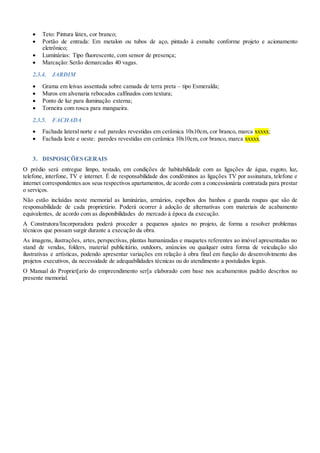  Teto: Pintura látex, cor branco;
 Portão de entrada: Em metalon ou tubos de aço, pintado à esmalte conforme projeto e acionamento
eletrônico;
 Luminárias: Tipo fluorescente, com sensor de presença;
 Marcação: Serão demarcadas 40 vagas.
2.3.4. JARDIM
 Grama em leivas assentada sobre camada de terra preta – tipo Esmeralda;
 Muros em alvenaria rebocados calfinados com textura;
 Ponto de luz para iluminação externa;
 Torneira com rosca para mangueira.
2.3.5. FACHADA
 Fachada lateral norte e sul: paredes revestidas em cerâmica 10x10cm, cor branco, marca xxxxx;
 Fachada leste e oeste: paredes revestidas em cerâmica 10x10cm, cor branco, marca xxxxx.
3. DISPOSIÇÕES GERAIS
O prédio será entregue limpo, testado, em condições de habitabilidade com as ligações de água, esgoto, luz,
telefone, interfone, TV e internet. É de responsabilidade dos condôminos as ligações TV por assinatura, telefone e
internet correspondentes aos seus respectivos apartamentos, de acordo com a concessionária contratada para prestar
o serviços.
Não estão incluídas neste memorial as luminárias, armários, espelhos dos banhos e guarda roupas que são de
responsabilidade de cada proprietário. Poderá ocorrer à adoção de alternativas com materiais de acabamento
equivalentes, de acordo com as disponibilidades do mercado à época da execução.
A Construtora/Incorporadora poderá proceder a pequenos ajustes no projeto, de forma a resolver problemas
técnicos que possam surgir durante a execução da obra.
As imagens, ilustrações, artes, perspectivas, plantas humanizadas e maquetes referentes ao imóvel apresentadas no
stand de vendas, folders, material publicitário, outdoors, anúncios ou qualquer outra forma de veiculação são
ilustrativas e artísticas, podendo apresentar variações em relação à obra final em função do desenvolvimento dos
projetos executivos, da necessidade de adequabilidades técnicas ou do atendimento a postulados legais.
O Manual do Propriet[ario do empreendimento ser[a elaborado com base nos acabamentos padrão descritos no
presente memorial.
 