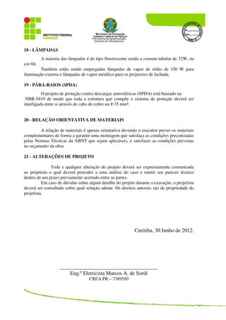 18 - LÂMPADAS
A maioria das lâmpadas é do tipo fluorescente sendo a comum tubular de 32W, na
cor 84.
Também estão sendo empregadas lâmpadas de vapor de sódio de 150 W para
iluminação externa e lâmpadas de vapor metálico para os projetores de fachada.
19 - PÁRA-RAIOS (SPDA)
O projeto de proteção contra descargas atmosféricas (SPDA) está baseado na
NBR-5419 de modo que toda a estrutura que compõe o sistema de proteção deverá ser
interligada entre si através de cabo de cobre nu # 35 mm².
20 - RELAÇÃO ORIENTATIVA DE MATERIAIS
A relação de materiais é apenas orientativa devendo o executor prever os materiais
complementares de forma a garantir uma montagem que satisfaça as condições preconizadas
pelas Normas Técnicas da ABNT que sejam aplicáveis, e satisfazer as condições previstas
no orçamento da obra.
21 - ALTERAÇÕES DE PROJETO
Toda e qualquer alteração do projeto deverá ser expressamente comunicada
ao projetista o qual deverá proceder a uma análise do caso e emitir seu parecer técnico
dentro de um prazo previamente acertado entre as partes.
Em caso de dúvidas sobre algum detalhe do projeto durante a execução, o projetista
deverá ser consultado sobre qual solução adotar. Os direitos autorais são de propriedade do
projetista.
Curitiba, 30 Junho de 2012.
___________________________________________
Eng.º Eletricista Marcos A. de Sordi
CREA PR – 73895/D
 