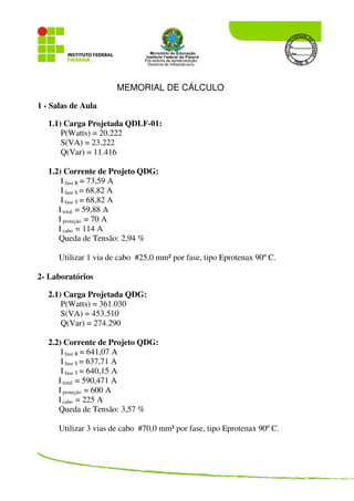 MEMORIAL DE CÁLCULO
1 - Salas de Aula
1.1) Carga Projetada QDLF-01:
P(Watts) = 20.222
S(VA) = 23.222
Q(Var) = 11.416
1.2) Corrente de Projeto QDG:
I fase R = 73,59 A
I fase S = 68,82 A
I fase T = 68,82 A
I total = 59,88 A
I proteção = 70 A
I cabo = 114 A
Queda de Tensão: 2,94 %
Utilizar 1 via de cabo #25,0 mm² por fase, tipo Eprotenax 90º C.
2- Laboratórios
2.1) Carga Projetada QDG:
P(Watts) = 361.030
S(VA) = 453.510
Q(Var) = 274.290
2.2) Corrente de Projeto QDG:
I fase R = 641,07 A
I fase S = 637,71 A
I fase T = 640,15 A
I total = 590,471 A
I proteção = 600 A
I cabo = 225 A
Queda de Tensão: 3,57 %
Utilizar 3 vias de cabo #70,0 mm² por fase, tipo Eprotenax 90º C.
 
