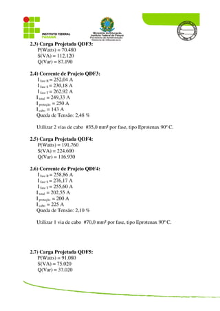 2.3) Carga Projetada QDF3:
P(Watts) = 70.480
S(VA) = 112.120
Q(Var) = 87.190
2.4) Corrente de Projeto QDF3:
I fase R = 252,04 A
I fase S = 230,18 A
I fase T = 262,92 A
I total = 249,33 A
I proteção = 250 A
I cabo = 143 A
Queda de Tensão: 2,48 %
Utilizar 2 vias de cabo #35,0 mm² por fase, tipo Eprotenax 90º C.
2.5) Carga Projetada QDF4:
P(Watts) = 191.760
S(VA) = 224.600
Q(Var) = 116.930
2.6) Corrente de Projeto QDF4:
I fase R = 258,86 A
I fase S = 276,17 A
I fase T = 255,60 A
I total = 202,55 A
I proteção = 200 A
I cabo = 225 A
Queda de Tensão: 2,10 %
Utilizar 1 via de cabo #70,0 mm² por fase, tipo Eprotenax 90º C.
2.7) Carga Projetada QDF5:
P(Watts) = 91.080
S(VA) = 75.020
Q(Var) = 37.020
 