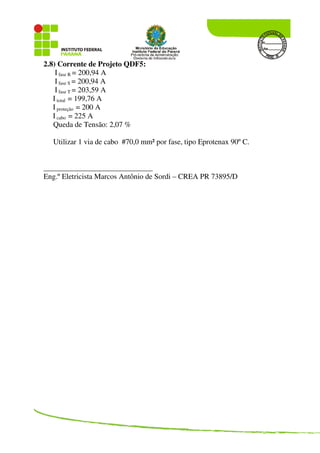 2.8) Corrente de Projeto QDF5:
I fase R = 200,94 A
I fase S = 200,94 A
I fase T = 203,59 A
I total = 199,76 A
I proteção = 200 A
I cabo = 225 A
Queda de Tensão: 2,07 %
Utilizar 1 via de cabo #70,0 mm² por fase, tipo Eprotenax 90º C.
_____________________________
Eng.º Eletricista Marcos Antônio de Sordi – CREA PR 73895/D
 