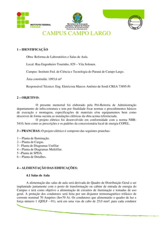 CAMPUS CAMPO LARGO
1 – IDENTIFICAÇÃO
Obra: Reforma de Laboratórios e Salas de Aula.
Local: Rua Engenheiro Tourinho, 829 – Vila Solenen.
Campus: Instituto Fed. de Ciência e Tecnologia do Paraná de Campo Largo.
Área construída: 1093,6 m²
Responsável Técnico: Eng. Eletricista Marcos Antônio de Sordi CREA 73895-Pr
2 – OBJETIVO:
O presente memorial foi elaborado pela Pró-Reitoria de Administração
departamento de infra-estrutura e tem por finalidade fixar normas e procedimentos básicos
de execução e montagem, especificações de materiais e/ou equipamentos bem como
descrever de forma sucinta as instalações elétricas da obra acima referenciada.
O projeto elétrico foi desenvolvido em conformidade com a norma NBR-
5410, bem como as prescrições e os padrões da concessionária local de energia COPEL.
3 – PRANCHAS: O projeto elétrico é composto das seguintes pranchas:
1 – Planta de Iluminação.
2 – Planta de Cargas.
3 - Planta de Diagramas Unifilar
4 – Planta de Diagramas Multifilar.
5 –Planta de SPDA.
6 – Planta de Detalhes.
4 – ALIMENTAÇÃO DAS EDIFICAÇÕES:
4.1 Salas de Aula
A alimentação das salas de aula será derivada do Quadro de Distribuição Geral a ser
implantado juntamente com o posto de transformação ou cabine de entrada de energia do
Campus e terá como objetivo a alimentação de circuitos de iluminação e tomadas de uso
geral. A proteção dos condutores será feita por um disjuntor termomagnético trifásico de
corrente nominal 70 Ampéres (In=70 A). Os condutores que alimentarão o quadro de luz e
força número 1 (QDLF - 01), será em uma vias de cabo de 25,0 mm², para cada condutor
 