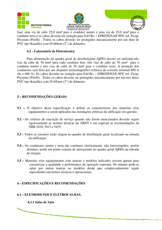 fase, uma via de cabo 25,0 mm² para o condutor neutro e uma via de 25,0 mm² para o
condutor terra e os cabos deverão ter isolação para 0,6/1Kv – EPROTENAX 90ºC ref. Ficap,
Prysman (Pirelli) . Todos os cabos deverão ser protegidos mecanicamente por um duto de
PVC tipo Kanaflex com ∅=60mm (2”) de diâmetro.
4.2 – Laboratório de Eletrotécnica
Para alimentação do quadro geral de distribuiçãom (QDG) deverá ser utilizada três
vias de cabo de 70 mm² para cada condutor fase, três vias de cabo de 70 mm² para o
condutor neutro e três vias de cabo de 70 mm² para o condutor terra. A proteção dos
condutores será feita por um disjuntor termomagnético trifásico de corrente nominal 600 A
(In = 600 A). Os cabos deverão ter isolação para 0,6/1Kv – EPROTENAX 90ºC ref. Ficap,
Prysman (Pirelli) . Todos os cabos deverão ser protegidos mecanicamente por um tres dutos
PVC tipo Kanaflex com ∅=85mm (3”) de diâmetro.
5 – RECOMENDAÇÕES GERAIS:
5.1 – O objetivo desta especificação é definir as características dos materiais e/ou
equipamentos a serem aplicados nas instalações elétricas da edificação em questão.
5.2 - Os critérios de execução de serviço quando não forem mencionados deverão seguir
rigorosamente as normas técnicas da ABNT e em especial as recomendações da
NBR 5410, 5413 e 5419.
5.3 - Todos os circuitos terão origem no quadro de distribuição geral localizado na entrada
da edificação.
5.4 - Os condutores neutro e terra são contínuos eletricamente, não interrompidos, porém
distintos, tendo um ponto comum de aterramento no quadro geral (QDG) da entrada
de energia.
5.5 - Materiais e/ou equipamentos com marcas e modelos indicados servem apenas para
caracterizar a qualidade e performance de operação esperada. No entanto pode-se
optar por outras marcas ou modelos desde que comprovadamente sejam
equivalentes em termos técnicos e operacionais.
6 – ESPECIFICAÇÕES E RECOMENDAÇÕES
6.1 – ELETRODUTOS E ELETROCALHAS.
6.1.1 Salas de Aula
 