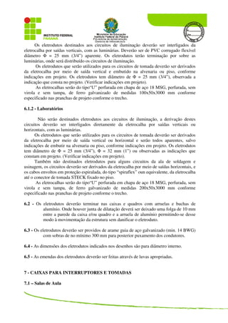Os eletrodutos destinados aos circuitos de iluminação deverão ser interligados da
eletrocalha por saídas verticais, com as luminárias. Deverão ser de PVC corrugado flexível
diâmetro Φ = 25 mm (3/4”) aparente. Os eletrodutos terão terminação por sobre as
luminárias, onde será distribuído os circuitos de iluminação.
Os eletrodutos que serão utilizados para os circuitos de tomada deverão ser derivados
da eletrocalha por meio de saída vertical e embutido na alvenaria ou piso, conforme
indicações em projeto. Os eletrodutos tem diâmetro de Φ = 25 mm (3/4”), observada a
indicação que consta no projeto. (Verificar indicações em projeto).
As eletrocalhas serão do tipo“U” perfurada em chapa de aço 18 MSG, perfurada, sem
virola e sem tampa, de ferro galvanizado de medidas 100x50x3000 mm conforme
especificado nas pranchas de projeto conforme o trecho.
6.1.2 - Laboratórios
Não serão destinados eletrodutos aos circuitos de iluminação, a derivação destes
circuitos deverão ser interligados diretamente da eletrocalha por saídas verticais ou
horizontais, com as luminárias.
Os eletrodutos que serão utilizados para os circuitos de tomada deverão ser derivados
da eletrocalha por meio de saída vertical ou horizontal e serão todos aparentes, salvo
indicações de embutir na alvenaria ou piso, conforme indicações em projeto. Os eletrodutos
tem diâmetro de Φ = 25 mm (3/4”), Φ = 32 mm (1”) ou observadas as indicações que
constam em projeto. (Verificar indicações em projeto).
Também não destinados eletrodutos para alguns circuitos da ala de soldagem e
usinagem, os circuitos deverão ser derivados da eletrocalha por meio de saídas horizontais, e
os cabos envoltos em proteção espiralada, do tipo “spiraflex” oun equivalente, da eletrocalha
até o conector de tomada STECK fixado no piso.
As eletrocalhas serão do tipo“U” perfurada em chapa de aço 18 MSG, perfurada, sem
virola e sem tampa, de ferro galvanizado de medidas 200x50x3000 mm conforme
especificado nas pranchas de projeto conforme o trecho.
6.2 - Os eletrodutos deverão terminar nas caixas e quadros com arruelas e buchas de
alumínio. Onde houver junta de dilatação deverá ser deixado uma folga de 10 mm
entre a parede da caixa e/ou quadro e a arruela de alumínio permitindo-se desse
modo à movimentação da estrutura sem danificar o eletroduto.
6.3 - Os eletrodutos deverão ser providos de arame guia de aço galvanizado (min. 14 BWG)
com sobras de no mínimo 300 mm para posterior puxamento dos condutores.
6.4 - As dimensões dos eletrodutos indicados nos desenhos são para diâmetro interno.
6.5 - As emendas dos eletrodutos deverão ser feitas através de luvas apropriadas.
7 - CAIXAS PARA INTERRUPTORES E TOMADAS
7.1 – Salas de Aula
 
