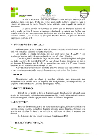 As caixas serão utilizadas sempre em que ocorrer alteração da direção das
tubulações bem como para dividir em trechos propiciando melhores condições para o
trabalho de passagem de cabos. Também serão utilizadas para inspeção da malha de
aterramento.
As caixas deverão ser executadas de acordo com as dimensões indicadas no
projeto sendo providos de tampas convenientes dotadas de puxadores para facilitar sua
remoção devendo ser convenientemente calafetadas para se evitar a entrada de água e de
pequenos animais. Todas as caixas de passagens de cabos deverão ser providas de dreno
preenchidos com brita nº 1.
10 - INTERRUPTORES E TOMADAS
Os interruptores serão do tipo de sobrepor nos laboratórios e de embutir nas salas de
aula, com número de alavancas indicadas no projeto.
As tomadas de parede para força tipo uso geral, serão para 15 A/250 V, em
atendimento ao novo padrão de tomadas brasileiro, com três pinos cilíndricos.
Com exceção das tomadas de força do laboratório, alas de soldagem e usinagem
que terão conectores do tipo STECK 32A, ou equivalentes, fixados diretamente no piso, e
das tomadas de bancadas que deverão ser embutidas com caixa 4 x 2”, com conjunto
completo 2P+T e espelho padrão silentoque ou Pial.
Cabe ressaltar que as tomadas utilizadas em áreas úmidas e/ou áreas externas serão
do tipo embutidas com proteção quanto à água e também contra raios-ultravioletas.
11 - PLACAS
Normalmente todas as placas de espelhos utilizados para acabamento dos
interruptores e/ou tomadas serão de baquelite com reforço interno, salvo especificação do
Arquiteto do Instituto Federal Ciência e Tecnologia do Paraná.
12 - PONTOS DE FORÇA
Entende-se por ponto de força a disponibilização de cabeamento adequado para
atender um determinado equipamento com carga específica o qual é alimentado diretamente
quadro de energia ou caixa de ligação, através do uso de terminais apropriados.
13 - DISJUNTORES
Serão do tipo termomagnético em caixa moldada, unipolar, bipolar ou tripolar com
corrente nominal conforme indicado no diagrama unifilar e quadro de cargas. Destinam-se à
proteção dos circuitos de força e luz podendo ser utilizados para fazer a manobra dos
circuitos.
Os disjuntores deverão possuir sistema de fixação padrão DIN.
14 – QUADROS DE DISTRIBUIÇÃO
 