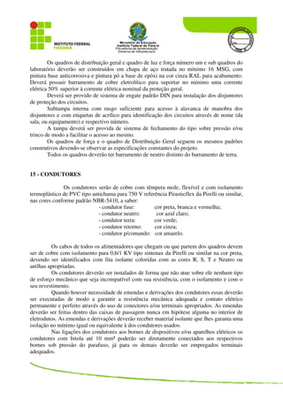 Os quadros de distribuição geral e quadro de luz e força número um e sub quadros do
laboratório deverão ser construídos em chapa de aço tratada no mínimo 16 MSG, com
pintura base anticorrosiva e pintura pó a base de epóxi na cor cinza RAL para acabamento.
Deverá possuir barramento de cobre eletrolítico para suportar no mínimo uma corrente
elétrica 50% superior à corrente elétrica nominal da proteção geral.
Deverá ser provido de sistema de engate padrão DIN para instalação dos disjuntores
de proteção dos circuitos.
Subtampa interna com rasgo suficiente para acesso à alavanca de manobra dos
disjuntores e com etiquetas de acrílico para identificação dos circuitos através de nome (da
sala, ou equipamento) e respectivo número.
A tampa deverá ser provida de sistema de fechamento do tipo sobre pressão e/ou
trinco de modo a facilitar o acesso ao mesmo.
Os quadros de força e o quadro de Distribuição Geral seguem os mesmos padrões
construtivos devendo-se observar as especificações constantes do projeto.
Todos os quadros deverão ter barramento de neutro distinto do barramento de terra.
15 - CONDUTORES
Os condutores serão de cobre com têmpera mole, flexível e com isolamento
termoplástico de PVC tipo antichama para 750 V referência Pirasticflex da Pirelli ou similar,
nas cores conforme padrão NBR-5410, a saber:
- condutor fase: cor preta, branca e vermelha;
- condutor neutro: cor azul claro;
- condutor terra: cor verde;
- condutor retorno: cor cinza;
- condutor p/comando: cor amarelo.
Os cabos de todos os alimentadores que chegam ou que partem dos quadros devem
ser de cobre com isolamento para 0,6/1 KV tipo sintenax da Pirelli ou similar na cor preta,
devendo ser identificados com fita isolante coloridas com as cores R, S, T e Neutro ou
anilhas apropriadas.
Os condutores deverão ser instalados de forma que não atue sobre ele nenhum tipo
de esforço mecânico que seja incompatível com sua resistência, com o isolamento e com o
seu revestimento.
Quando houver necessidade de emendas e derivações dos condutores essas deverão
ser executadas de modo a garantir a resistência mecânica adequada e contato elétrico
permanente e perfeito através do uso de conectores e/ou terminais apropriados. As emendas
deverão ser feitas dentro das caixas de passagem nunca em hipótese alguma no interior de
eletrodutos. As emendas e derivações deverão receber material isolante que lhes garanta uma
isolação no mínimo igual ou equivalente à dos condutores usados.
Nas ligações dos condutores aos bornes de dispositivos e/ou aparelhos elétricos os
condutores com bitola até 10 mm² poderão ser diretamente conectados aos respectivos
bornes sob pressão do parafuso, já para os demais deverão ser empregados terminais
adequados.
 
