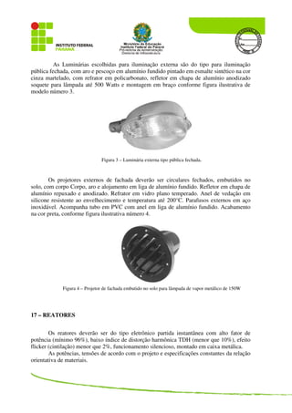As Luminárias escolhidas para iluminação externa são do tipo para iluminação
pública fechada, com aro e pescoço em alumínio fundido pintado em esmalte sintético na cor
cinza martelado, com refrator em policarbonato, refletor em chapa de alumínio anodizado
soquete para lâmpada até 500 Watts e montagem em braço conforme figura ilustrativa de
modelo número 3.
Figura 3 – Luminária externa tipo pública fechada.
Os projetores externos de fachada deverão ser circulares fechados, embutidos no
solo, com corpo Corpo, aro e alojamento em liga de alumínio fundido. Refletor em chapa de
alumínio repuxado e anodizado. Refrator em vidro plano temperado. Anel de vedação em
silicone resistente ao envelhecimento e temperatura até 200°C. Parafusos externos em aço
inoxidável. Acompanha tubo em PVC com anel em liga de alumínio fundido. Acabamento
na cor preta, conforme figura ilustrativa número 4.
Figura 4 – Projetor de fachada embutido no solo para lâmpada de vapor metálico de 150W
17 – REATORES
Os reatores deverão ser do tipo eletrônico partida instantânea com alto fator de
potência (mínimo 96%), baixo índice de distorção harmônica TDH (menor que 10%), efeito
flicker (cintilação) menor que 2%, funcionamento silencioso, montado em caixa metálica.
As potências, tensões de acordo com o projeto e especificações constantes da relação
orientativa de materiais.
 
