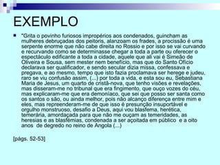 EXEMPLO "Grita o povinho furiosos impropérios aos condenados, guincham as mulheres debruçadas dos peitoris, alanzoam os frades, a procissão é uma serpente enorme que não cabe direita no Rossio e por isso se vai curvando e recurvando como se determinasse chegar a toda a parte ou oferecer o espectáculo edificante a toda a cidade, aquele que ali vai é Simeão de Oliveira e Sousa, sem mester nem benefício, mas que do Santo Ofício declarava ser qualificador, e sendo secular dizia missa, confessava e pregava, e ao mesmo, tempo que isto fazia proclamava ser herege e judeu, raro se viu confusão assim, (...) por toda a vida, e esta sou eu, Sebastiana Maria de Jesus, um quarto de cristã-nova, que tenho visões e revelações, mas disseram-me no tribunal que era fingimento, que ouço vozes do céu, mas explicaram-me que era demoníaco, que sei que posso ser santa como os santos o são, ou ainda melhor, pois não alcanço diferença entre mim e eles, mas repreenderam-me de que isso é presunção insuportável e orgulho monstruoso, desafio a Deus, aqui vou blasfema, herética, temerária, amordaçada para que não me ouçam as temeridades, as heresias e as blasfémias, condenada a ser açoitada em público  e a oito anos  de degredo no reino de Angola (...)  [págs. 52-53] 