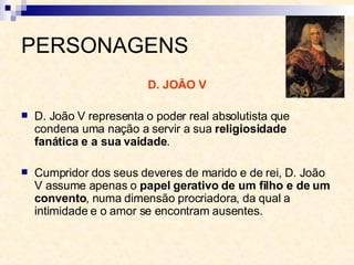 PERSONAGENS D. JOÃO V D. João V representa o poder real absolutista que condena uma nação a servir a sua  religiosidade fanática e a sua vaidade . Cumpridor dos seus deveres de marido e de rei, D. João V assume apenas o  papel gerativo de um filho e de um convento , numa dimensão procriadora, da qual a intimidade e o amor se encontram ausentes. 